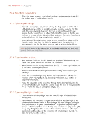 236 APPENDIX 3 Microscopy



 A3.2 Adjusting the oculars
            y Adjust the space between the oculars (eyepieces) to your own eyes by pulling
              the oculars apart or pushing them together.


 A3.3 Focusing the image
            y Rotate the coarse focus adjustment to bring the stage as close to the ×20 or
              ×40 objective as possible. To avoid breaking the objective lens and the slide,
              look at the objective and stage from the front or side, not through the eye-
              pieces. Use the coarse focus to adjust the height of the stage so that the slide
              is almost in contact with the objective. Note which way the coarse focus has to
              be turned to lower the stage away from the objective.
            y Looking through both eyepieces, slowly turn the coarse focus adjustment to
              move the stage away from the objective gradually, until the specimen is in
              approximate focus. Use the fine-adjustment knob to achieve the best focus.

              Note: If focus is hard to ﬁnd, try focusing on the ground-glass ends of a slide to get
              close to the correct focal plane.



 A3.4 Focusing the oculars
            y With some microscopes, the two oculars can be focused independently. With
              others, one ocular is fixed and the other can be focused.
            y Adjustable oculars are usually marked with a “+ / 0 / –” scale. Adjust the ocular
              to “0” before beginning this process.
            y If one ocular is fixed, look through the fixed ocular only (close or cover your
              other eye).
            y Focus the specimen image using the fine-focus adjustment. It is helpful to
              focus on a non-moving object, e.g. a dead spermatozoon, dust particle or
              stage micrometer grid.
            y Focus the adjustable ocular by looking through it and closing or covering the
              eye over the fixed ocular. Rotate the knurled ring at the base of the eyepiece to
              “+” or “–” until the focus is appropriate for your eye.


 A3.5 Focusing the light condenser
            y Close down the field diaphragm (over the source of light at the base of the
              microscope).
            y Raise or lower the condenser using the small knobs on the left or right of the
              condenser unit until the edges of the diaphragm are in the sharpest focus pos-
              sible, and the circle of light is small and clear. This position will generally be
              achieved when the condenser is in the top-most position. The edge of the light
              image may change from blue to red as the condenser is focused (chromatic
              aberration), and the edges of the condenser will remain slightly blurred. The
              light may or may not be centred.
 