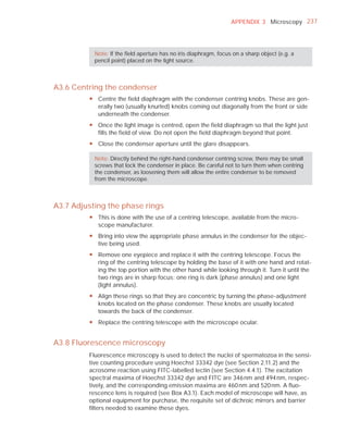 APPENDIX 3 Microscopy 237




           Note: If the ﬁeld aperture has no iris diaphragm, focus on a sharp object (e.g. a
           pencil point) placed on the light source.



A3.6 Centring the condenser
         y Centre the field diaphragm with the condenser centring knobs. These are gen-
           erally two (usually knurled) knobs coming out diagonally from the front or side
           underneath the condenser.
         y Once the light image is centred, open the field diaphragm so that the light just
           fills the field of view. Do not open the field diaphragm beyond that point.
         y Close the condenser aperture until the glare disappears.

           Note: Directly behind the right-hand condenser centring screw, there may be small
           screws that lock the condenser in place. Be careful not to turn them when centring
           the condenser, as loosening them will allow the entire condenser to be removed
           from the microscope.



A3.7 Adjusting the phase rings
         y This is done with the use of a centring telescope, available from the micro-
           scope manufacturer.
         y Bring into view the appropriate phase annulus in the condenser for the objec-
           tive being used.
         y Remove one eyepiece and replace it with the centring telescope. Focus the
           ring of the centring telescope by holding the base of it with one hand and rotat-
           ing the top portion with the other hand while looking through it. Turn it until the
           two rings are in sharp focus: one ring is dark (phase annulus) and one light
           (light annulus).
         y Align these rings so that they are concentric by turning the phase-adjustment
           knobs located on the phase condenser. These knobs are usually located
           towards the back of the condenser.
         y Replace the centring telescope with the microscope ocular.


A3.8 Fluorescence microscopy
         Fluorescence microscopy is used to detect the nuclei of spermatozoa in the sensi-
         tive counting procedure using Hoechst 33342 dye (see Section 2.11.2) and the
         acrosome reaction using FITC-labelled lectin (see Section 4.4.1). The excitation
         spectral maxima of Hoechst 33342 dye and FITC are 346 nm and 494 nm, respec-
         tively, and the corresponding emission maxima are 460 nm and 520 nm. A ﬂuo-
         rescence lens is required (see Box A3.1). Each model of microscope will have, as
         optional equipment for purchase, the requisite set of dichroic mirrors and barrier
         ﬁlters needed to examine these dyes.
 