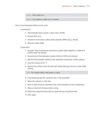 APPENDIX 4 Stock solutions 243




              Note 1: Filter before use.

              Note 2: The solution is stable for 2–3 months.


Harris’s haematoxylin without acetic acid

       Constituents

            1. Haematoxylin (dark crystals; colour index 75290)

            2. Ethanol 95% (v/v)

            3. Aluminium ammonium sulfate dodecahydrate (AlNH4 (SO4 ) 2.12H2O)

            4. Mercuric oxide (HgO)

      Preparation

            1. Dissolve 160 g of aluminium ammonium sulfate dodecahydrate in 1600 ml of
               puriﬁed water by heating.

            2. Dissolve 8 g of haematoxylin crystals in 80 ml of 95% (v/v) ethanol.

            3. Add the haematoxylin solution to the aluminium ammonium sulfate solution.

            4. Heat the mixture to 95 °C.

            5. Remove the mixture from the heat and slowly add 6 g of mercuric oxide while
               stirring.

              Note: The solution will be dark purple in colour.


            6. Immediately plunge the container into a cold waterbath.

            7. When the solution is cold, ﬁlter.

            8. Store in dark-brown or aluminium-foil-covered bottles at room temperature.

            9. Allow to stand for 48 hours before using.

            10. Dilute the required amount with an equal amount of puriﬁed water.

            11. Filter again.
 
