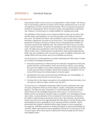 245



APPENDIX 5           Cervical mucus

A5.1 Introduction
         Spermatozoa within cervical mucus are suspended in a ﬂuid medium. The interac-
         tion of spermatozoa with the secretions of the female reproductive tract is of criti-
         cal importance for their survival and functioning. There is at present no practical
         method of evaluating the effects of human uterine and tubal ﬂuids on spermato-
         zoa. However, cervical mucus is readily available for sampling and study.

         The epithelium of the human cervix comprises different types of secretory cells,
         and the nature and abundance of secretory granules vary in different parts of
         the cervix. Secretions from these cells contribute to the cervical mucus. Ovarian
         hormones regulate the secretion of cervical mucus: 17E-estradiol stimulates the
         production of copious amounts of watery mucus and progesterone inhibits the
         secretory activity of the epithelial cells. The amount of cervical mucus secreted
         shows cyclical variations. In women of reproductive age with a normal menstrual
         cycle, the daily mucus production varies from 500 Pl at mid-cycle to less than
         100 Pl at other times. Small amounts of endometrial, tubal and possibly follicular
         ﬂuids may also contribute to the cervical mucus pool. In addition, leukocytes and
         cellular debris from the uterine and cervical epithelia are present.

         Cervical mucus is a heterogeneous secretion containing over 90% water. It exhib-
         its a number of rheological properties:
         y Viscosity (consistency) is influenced by the molecular arrangement and by the
           protein and ionic concentrations of the cervical mucus. Mucus varies during
           the cycle from highly viscous (often cellular) just before menstruation to watery
           at mid-cycle just before ovulation. By the time ovulation is completed, the vis-
           cosity of the mucus has already begun to increase again.
         y Spinnbarkeit is the term used to describe the fibrosity, the “threadability”, or
           the elasticity characteristics of cervical mucus.
         y Ferning refers to the degree and pattern of crystallization observed when cervi-
           cal mucus is dried on a glass surface (see Fig. A5.1).

         Cervical mucus is a hydrogel comprising a high-viscosity component and a low-
         viscosity component made up of electrolytes, organic compounds and soluble
         proteins. The high-viscosity component is a macromolecular network of mucin,
         which inﬂuences the rheological properties of the mucus. Cervical mucin is a
         ﬁbrillar system consisting of subunits made of a peptide core and oligosaccharide
         side-chains. Cyclical alteration in the constituents of cervical mucus inﬂuences
         the ability of spermatozoa to penetrate and survive. Spermatozoa can penetrate
         human cervical mucus from approximately the ninth day of a normal 28-day cycle;
         penetrability increases gradually to reach a peak just before ovulation. Sperm
         penetration then begins to diminish before large changes in mucus properties
         are apparent. Individual variations in timing and degree of sperm penetrability are
         common. Motile spermatozoa may be guided by strands of cervical mucus to the
         cervical crypts, where they may be retained and released slowly into the uterus
         and Fallopian tubes.
 