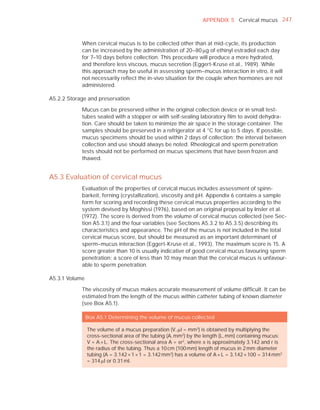 APPENDIX 5 Cervical mucus 247



            When cervical mucus is to be collected other than at mid-cycle, its production
            can be increased by the administration of 20–80 Pg of ethinyl estradiol each day
            for 7–10 days before collection. This procedure will produce a more hydrated,
            and therefore less viscous, mucus secretion (Eggert-Kruse et al., 1989). While
            this approach may be useful in assessing sperm–mucus interaction in vitro, it will
            not necessarily reﬂect the in-vivo situation for the couple when hormones are not
            administered.

A5.2.2 Storage and preservation

            Mucus can be preserved either in the original collection device or in small test-
            tubes sealed with a stopper or with self-sealing laboratory ﬁlm to avoid dehydra-
            tion. Care should be taken to minimize the air space in the storage container. The
            samples should be preserved in a refrigerator at 4 °C for up to 5 days. If possible,
            mucus specimens should be used within 2 days of collection; the interval between
            collection and use should always be noted. Rheological and sperm penetration
            tests should not be performed on mucus specimens that have been frozen and
            thawed.


A5.3 Evaluation of cervical mucus
            Evaluation of the properties of cervical mucus includes assessment of spinn-
            barkeit, ferning (crystallization), viscosity and pH. Appendix 6 contains a sample
            form for scoring and recording these cervical mucus properties according to the
            system devised by Moghissi (1976), based on an original proposal by Insler et al.
            (1972). The score is derived from the volume of cervical mucus collected (see Sec-
            tion A5.3.1) and the four variables (see Sections A5.3.2 to A5.3.5) describing its
            characteristics and appearance. The pH of the mucus is not included in the total
            cervical mucus score, but should be measured as an important determinant of
            sperm–mucus interaction (Eggert-Kruse et al., 1993). The maximum score is 15. A
            score greater than 10 is usually indicative of good cervical mucus favouring sperm
            penetration; a score of less than 10 may mean that the cervical mucus is unfavour-
            able to sperm penetration.

A5.3.1 Volume

            The viscosity of mucus makes accurate measurement of volume difﬁcult. It can be
            estimated from the length of the mucus within catheter tubing of known diameter
            (see Box A5.1).

                Box A5.1 Determining the volume of mucus collected

                The volume of a mucus preparation (V, Pl = mm3) is obtained by multiplying the
                cross-sectional area of the tubing (A, mm2) by the length (L, mm) containing mucus:
                V = A × L. The cross-sectional area A = Sr2, where S is approximately 3.142 and r is
                the radius of the tubing. Thus a 10 cm (100 mm) length of mucus in 2 mm diameter
                tubing (A = 3.142 × 1 × 1 = 3.142 mm2) has a volume of A × L = 3.142 × 100 = 314 mm3
                = 314 Pl or 0.31 ml.
 