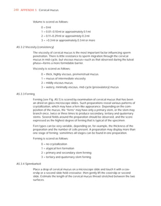 248 APPENDIX 5 Cervical mucus



              Volume is scored as follows:

                       0 = 0 ml
                       1 = 0.01–0.10 ml or approximately 0.1 ml
                       2 = 0.11–0.29 ml or approximtely 0.2 ml
                       3 = 0.3 ml or approximately 0.3 ml or more

 A5.3.2 Viscosity (consistency)

              The viscosity of cervical mucus is the most important factor inﬂuencing sperm
              penetration. There is little resistance to sperm migration through the cervical
              mucus in mid-cycle, but viscous mucus—such as that observed during the luteal
              phase—forms a more formidable barrier.

              Viscosity is scored as follows:

                       0 = thick, highly viscous, premenstrual mucus
                       1 = mucus of intermediate viscosity
                       2 = mildly viscous mucus
                       3 = watery, minimally viscous, mid-cycle (preovulatory) mucus

 A5.3.3 Ferning

              Ferning (see Fig. A5.1) is scored by examination of cervical mucus that has been
              air-dried on glass microscope slides. Such preparations reveal various patterns of
              crystallization, which may have a fern-like appearance. Depending on the com-
              position of the mucus, the “ferns” may have only a primary stem, or the stem may
              branch once, twice or three times to produce secondary, tertiary and quaternary
              stems. Several ﬁelds around the preparation should be observed, and the score
              expressed as the highest degree of ferning that is typical of the specimen.

              Fern types can be very variable, depending on, for example, the thickness of the
              preparation and the number of cells present. A preparation may display more than
              one stage of ferning: sometimes all stages can be found in one preparation.

              Ferning is scored as follows:

                       0 = no crystallization
                       1 = atypical fern formation
                       2 = primary and secondary stem ferning
                       3 = tertiary and quaternary stem ferning

 A5.3.4 Spinnbarkeit

              Place a drop of cervical mucus on a microscope slide and touch it with a cov-
              erslip or a second slide held crosswise; then gently lift the coverslip or second
              slide. Estimate the length of the cervical mucus thread stretched between the two
              surfaces.
 