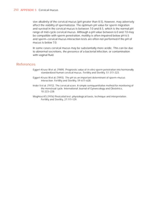 250 APPENDIX 5 Cervical mucus



            sive alkalinity of the cervical mucus (pH greater than 8.5), however, may adversely
            affect the viability of spermatozoa. The optimum pH value for sperm migration
            and survival in the cervical mucus is between 7.0 and 8.5, which is the normal pH
            range of mid-cycle cervical mucus. Although a pH value between 6.0 and 7.0 may
            be compatible with sperm penetration, motility is often impaired below pH 6.5
            and sperm–cervical mucus interaction tests are often not performed if the pH of
            mucus is below 7.0.

            In some cases cervical mucus may be substantially more acidic. This can be due
            to abnormal secretions, the presence of a bacterial infection, or contamination
            with vaginal ﬂuid.


 References
            Eggert-Kruse W et al. (1989). Prognostic value of in-vitro sperm penetration into hormonally
                   standardized human cervical mucus. Fertility and Sterility, 51:317–323.

            Eggert-Kruse W et al. (1993). The pH as an important determinant of sperm–mucus
                   interaction. Fertility and Sterility, 59:617–628.

            Insler V et al. (1972). The cervical score. A simple semiquantitative method for monitoring of
                    the menstrual cycle. International Journal of Gynaecology and Obstetrics,
                    10:223–228.

            Moghissi KS (1976) Postcoital test: physiological basis, technique and interpretation.
                  Fertility and Sterility, 27:117–129.
 