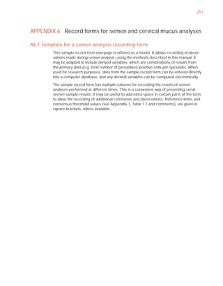 251



APPENDIX 6 Record forms for semen and cervical mucus analyses

A6.1 Template for a semen analysis recording form
         This sample record form overpage is offered as a model. It allows recording of obser-
         vations made during semen analysis, using the methods described in this manual. It
         may be adapted to include derived variables, which are combinations of results from
         the primary data (e.g. total number of peroxidase-positive cells per ejaculate). When
         used for research purposes, data from the sample record form can be entered directly
         into a computer database, and any derived variables can be computed electronically.

         The sample record form has multiple columns for recording the results of semen
         analyses performed at different times. This is a convenient way of presenting serial
         semen sample results. It may be useful to add extra space in certain parts of the form
         to allow the recording of additional comments and observations. Reference limits and
         consensus threshold values (see Appendix 1, Table 1.1 and comments), are given in
         square brackets, where available.
 