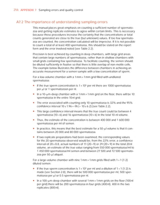 256 APPENDIX 7 Sampling errors and quality control



 A7.2 The importance of understanding sampling errors
             This manual places great emphasis on counting a sufﬁcient number of spermato-
             zoa and getting replicate estimates to agree within certain limits. This is necessary
             because these procedures increase the certainty that the concentrations or total
             counts generated are close to the true (but unknown) values. If too few spermato-
             zoa are counted, the concentration calculated will be imprecise. If it is not possible
             to count a total of at least 400 spermatozoa, this should be stated on the report
             form and the error involved noted (see Table 2.2).

             Precision is best achieved by counting in deep chambers, with large grid areas
             that contain large numbers of spermatozoa, rather than in shallow chambers with
             small grids containing few spermatozoa. To facilitate counting, the semen should
             be diluted sufﬁciently in ﬁxative so that there is little overlap of non-motile cells.
             The example below illustrates the difference between chambers in achieving an
             accurate measurement for a semen sample with a low concentration of sperm.

             For a low-volume chamber with a 1 mm × 1 mm grid ﬁlled with undiluted
             spermatozoa:
             y If the true sperm concentration is 1 × 106 per ml there are 1000 spermatozoa
               per Pl or 1 spermatozoon per nl.
             y In a 10-Pm-deep chamber with a 1 mm × 1 mm grid on the floor, there will be 10
               spermatozoa in the entire 10 nl grid.
             y The error associated with counting only 10 spermatozoa is 32% and the 95%
               confidence interval 10 ± 1.96 × —N (= 10 ± 6.2) (see Table 2.2).
             y This large confidence interval means that the true count could be between 4
               spermatozoa (10 – 6) and 16 spermatozoa (10 + 6) in the total 10-nl volume.
             y Thus, the estimate of the concentration is between 400 000 and 1 600 000
               spermatozoa per ml of semen.
             y In practice, this means that the best estimate for a 50-Pl volume is that it con-
               tains between 20 000 and 80 000 spermatozoa.
             y If two replicate preparations had been examined, the corresponding values
               for the 20 spermatozoa observed would be, from the 22% error, a confidence
               interval of 20 ± 8.8, actual numbers of 11 (20 – 9) or 29 (20 + 9) in the total 20 nl
               volume, an estimate of the true value ranging from 550 000 spermatozoa/ml to
               1 450 000 spermatozoa/ml semen and between 27 500 and 72 500 spermato-
               zoa per 50-Pl aliquot.

             For a large-volume chamber with nine 1 mm × 1 mm grids ﬁlled with 1 + 1 (1:2)
             diluted semen:
             y If the true sperm concentration is 1 × 106 per ml and a dilution of 1 + 1 (1:2) is
               made (see Section 2.8), there will be 500 000 spermatozoa per ml, 500 sper-
               matozoa per Pl or 0.5 spermatozoa per nl.
             y In a 100-Pm-deep chamber with several 1 mm × 1 mm grids on the floor (100 nl
               per grid) there will be 200 spermatozoa in four grids (400 nl), 400 in the two
               replicates (800 nl).
 