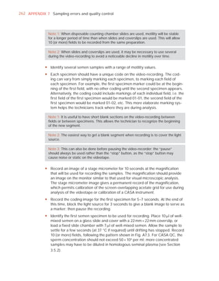 262 APPENDIX 7 Sampling errors and quality control




               Note 1: When disposable counting chamber slides are used, motility will be stable
               for a longer period of time than when slides and coverslips are used. This will allow
               10 (or more) ﬁelds to be recorded from the same preparation.

               Note 2: When slides and coverslips are used, it may be necessary to use several
               during the video-recording to avoid a noticeable decline in motility over time.


             y Identify several semen samples with a range of motility values.
             y Each specimen should have a unique code on the video-recording. The cod-
               ing can vary from simply marking each specimen, to marking each field of
               each specimen. For example, the first specimen marker could be at the begin-
               ning of the first field, with no other coding until the second specimen appears.
               Alternatively, the coding could include markings of each individual field, i.e. the
               first field of the first specimen would be marked 01-01, the second field of the
               first specimen would be marked 01-02, etc. This more elaborate marking sys-
               tem helps the technicians track where they are during analysis.

               Note 1: It is useful to have short blank sections on the video-recording between
               ﬁelds or between specimens. This allows the technician to recognize the beginning
               of the new segment.

               Note 2: The easiest way to get a blank segment when recording is to cover the light
               source.

               Note 3: This can also be done before pausing the video-recorder; the “pause”
               should always be used rather than the “stop” button, as the “stop” button may
               cause noise or static on the videotape.


             y Record an image of a stage micrometer for 10 seconds at the magnification
               that will be used for recording the samples. The magnification should provide
               an image on the monitor similar to that used for visual microscopic analysis.
               The stage micrometer image gives a permanent record of the magnification,
               which permits calibration of the screen-overlapping acetate grid for use during
               analysis of the videotape or calibration of a CASA instrument.
             y Record the coding image for the first specimen for 5–7 seconds. At the end of
               this time, block the light source for 3 seconds to give a blank image to serve as
               a marker; then pause the recording.
             y Identify the first semen specimen to be used for recording. Place 10 Pl of well-
               mixed semen on a glass slide and cover with a 22 mm × 22 mm coverslip, or
               load a fixed slide chamber with 7 Pl of well-mixed semen. Allow the sample to
               settle for a few seconds (at 37 °C if required) until drifting has stopped. Record
               10 (or more) fields, following the pattern shown in Fig. A7.3. For CASA QC, the
               sperm concentration should not exceed 50 × 10 6 per ml; more concentrated
               samples may have to be diluted in homologous seminal plasma (see Section
               3.5.2).
 