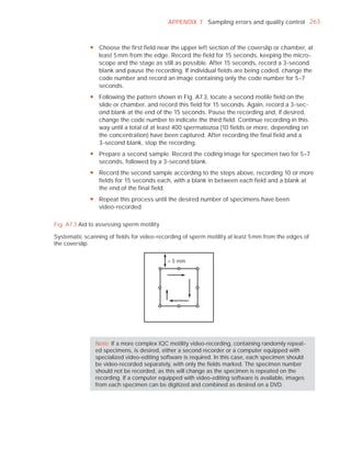 APPENDIX 7 Sampling errors and quality control 263



              y Choose the first field near the upper left section of the coverslip or chamber, at
                least 5 mm from the edge. Record the field for 15 seconds, keeping the micro-
                scope and the stage as still as possible. After 15 seconds, record a 3-second
                blank and pause the recording. If individual fields are being coded, change the
                code number and record an image containing only the code number for 5–7
                seconds.
              y Following the pattern shown in Fig. A7.3, locate a second motile field on the
                slide or chamber, and record this field for 15 seconds. Again, record a 3-sec-
                ond blank at the end of the 15 seconds. Pause the recording and, if desired,
                change the code number to indicate the third field. Continue recording in this
                way until a total of at least 400 spermatozoa (10 fields or more, depending on
                the concentration) have been captured. After recording the final field and a
                3-second blank, stop the recording.
              y Prepare a second sample. Record the coding image for specimen two for 5–7
                seconds, followed by a 3-second blank.
              y Record the second sample according to the steps above, recording 10 or more
                fields for 15 seconds each, with a blank in between each field and a blank at
                the end of the final field.
              y Repeat this process until the desired number of specimens have been
                video-recorded.

Fig. A7.3 Aid to assessing sperm motility

Systematic scanning of ﬁelds for video-recording of sperm motility at least 5 mm from the edges of
the coverslip.


                                             5 mm




                Note: If a more complex IQC motility video-recording, containing randomly repeat-
                ed specimens, is desired, either a second recorder or a computer equipped with
                specialized video-editing software is required. In this case, each specimen should
                be video-recorded separately, with only the ﬁelds marked. The specimen number
                should not be recorded, as this will change as the specimen is repeated on the
                recording. If a computer equipped with video-editing software is available, images
                from each specimen can be digitized and combined as desired on a DVD.
 