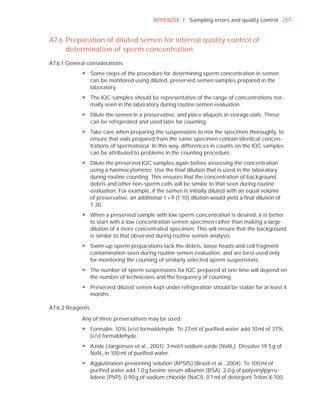APPENDIX 7 Sampling errors and quality control 265


A7.6 Preparation of diluted semen for internal quality control of
     determination of sperm concentration
A7.6.1 General considerations
            y Some steps of the procedure for determining sperm concentration in semen
              can be monitored using diluted, preserved semen samples prepared in the
              laboratory.
            y The IQC samples should be representative of the range of concentrations nor-
              mally seen in the laboratory during routine semen evaluation.
            y Dilute the semen in a preservative, and place aliquots in storage vials. These
              can be refrigerated and used later for counting.
            y Take care when preparing the suspensions to mix the specimen thoroughly, to
              ensure that vials prepared from the same specimen contain identical concen-
              trations of spermatozoa. In this way, differences in counts on the IQC samples
              can be attributed to problems in the counting procedure.
            y Dilute the preserved IQC samples again before assessing the concentration
              using a haemocytometer. Use the final dilution that is used in the laboratory
              during routine counting. This ensures that the concentration of background
              debris and other non-sperm cells will be similar to that seen during routine
              evaluation. For example, if the semen is initially diluted with an equal volume
              of preservative, an additional 1 + 9 (1:10) dilution would yield a final dilution of
              1:20.
            y When a preserved sample with low sperm concentration is desired, it is better
              to start with a low concentration semen specimen rather than making a large
              dilution of a more concentrated specimen. This will ensure that the background
              is similar to that observed during routine semen analysis.
            y Swim-up sperm preparations lack the debris, loose heads and cell fragment
              contamination seen during routine semen evaluation, and are best used only
              for monitoring the counting of similarly selected sperm suspensions.
            y The number of sperm suspensions for IQC prepared at one time will depend on
              the number of technicians and the frequency of counting.
            y Preserved diluted semen kept under refrigeration should be stable for at least 4
              months.

A7.6.2 Reagents

            Any of three preservatives may be used:
            y Formalin: 10% (v/v) formaldehyde. To 27 ml of purified water add 10 ml of 37%
              (v/v) formaldehyde.
            y Azide (Jørgensen et al., 2001): 3 mol/l sodium azide (NaN3 ). Dissolve 19.5 g of
              NaN3 in 100 ml of purified water.
            y Agglutination-preventing solution (APSIS) (Brazil et al., 2004). To 100 ml of
              purified water add 1.0 g bovine serum albumin (BSA), 2.0 g of polyvinylpyrro-
              lidone (PVP), 0.90 g of sodium chloride (NaCl), 0.1 ml of detergent Triton X-100,
 