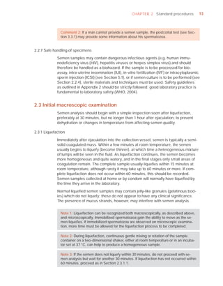 CHAPTER 2 Standard procedures               13



               Comment 2: If a man cannot provide a semen sample, the postcoital test (see Sec-
               tion 3.3.1) may provide some information about his spermatozoa.


2.2.7 Safe handling of specimens

             Semen samples may contain dangerous infectious agents (e.g. human immu-
             nodeﬁciency virus (HIV), hepatitis viruses or herpes simplex virus) and should
             therefore be handled as a biohazard. If the sample is to be processed for bio-
             assay, intra-uterine insemination (IUI), in-vitro fertilization (IVF) or intracytoplasmic
             sperm injection (ICSI) (see Section 5.1), or if semen culture is to be performed (see
             Section 2.2.4), sterile materials and techniques must be used. Safety guidelines
             as outlined in Appendix 2 should be strictly followed; good laboratory practice is
             fundamental to laboratory safety (WHO, 2004).


2.3 Initial macroscopic examination
             Semen analysis should begin with a simple inspection soon after liquefaction,
             preferably at 30 minutes, but no longer than 1 hour after ejaculation, to prevent
             dehydration or changes in temperature from affecting semen quality.

2.3.1 Liquefaction

             Immediately after ejaculation into the collection vessel, semen is typically a semi-
             solid coagulated mass. Within a few minutes at room temperature, the semen
             usually begins to liquefy (become thinner), at which time a heterogeneous mixture
             of lumps will be seen in the ﬂuid. As liquefaction continues, the semen becomes
             more homogeneous and quite watery, and in the ﬁnal stages only small areas of
             coagulation remain. The complete sample usually liqueﬁes within 15 minutes at
             room temperature, although rarely it may take up to 60 minutes or more. If com-
             plete liquefaction does not occur within 60 minutes, this should be recorded.
             Semen samples collected at home or by condom will normally have liqueﬁed by
             the time they arrive in the laboratory.

             Normal liqueﬁed semen samples may contain jelly-like granules (gelatinous bod-
             ies) which do not liquefy; these do not appear to have any clinical signiﬁcance.
             The presence of mucus strands, however, may interfere with semen analysis.


               Note 1: Liquefaction can be recognized both macroscopically, as described above,
               and microscopically. Immobilized spermatozoa gain the ability to move as the se-
               men liqueﬁes. If immobilized spermatozoa are observed on microscopic examina-
               tion, more time must be allowed for the liquefaction process to be completed.

               Note 2: During liquefaction, continuous gentle mixing or rotation of the sample
               container on a two-dimensional shaker, either at room temperature or in an incuba-
               tor set at 37 °C, can help to produce a homogeneous sample.

               Note 3: If the semen does not liquefy within 30 minutes, do not proceed with se-
               men analysis but wait for another 30 minutes. If liquefaction has not occurred within
               60 minutes, proceed as in Section 2.3.1.1.
 