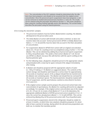 APPENDIX 7 Sampling errors and quality control 267




              Note: The concentration of the IQC solutions should be determined after the dilu-
              tions have been prepared, and should not be assumed from the original semen
              concentration. Once the preserved sperm suspensions have been prepared, a vial
              can be removed as needed and assessed (see Sections 2.7 and 2.8). The results
              can be charted using the procedure described in Section 7.7. All counts should be
              done using the counting method typically used in the laboratory. The section below
              describes the procedure using the haemocytometer.


A7.6.5 Using the stored IQC samples
            y The preserved solutions must be further diluted before counting; the dilution
              will depend on the preservative used.
            y The initial dilution of semen with formalin and azide is minimal, so does not
              need be taken into account. Semen preserved in APSIS is initially diluted two-
              fold (i.e. 1 + 1 (1:2)) and this must be taken into account in the final calculation
              of concentration.
            y For suspensions diluted in APSIS from semen with an original concentration
              above 25 × 106 per ml, counting is best accomplished using a further 1 + 9 (1:10)
              dilution. This can be obtained by adding 50 Pl of preserved sperm suspension
              to 450 Pl of purified water. This yields a final semen dilution of 1:20. Do not
              use APSIS as diluent, because this will interfere with the sperm settling on the
              haemocytometer grid.
            y For the following steps, all pipettes should be preset to the appropriate volume
              and preloaded with a clean tip for quick removal of the aliquot immediately
              after mixing.
            y A dilution vial should be prepared with the appropriate volume of water
              (i.e. 450 Pl if making a 1:10 dilution as suggested above). The contents of the
              semen storage vial should be well mixed on a vortex mixer for approximately
              30 seconds at maximum speed. A 50-Pl aliquot should then be transferred to
              the dilution vial containing water. The dilution vial should then be vortexed for
              20 seconds at maximum speed. The haemocytometer should be loaded with
              10 Pl of suspension, and the spermatozoa counted as described in Sections
              2.8.2 and 2.8.3.
            y If the original semen sample used to prepare the preserved semen had a low
              concentration of spermatozoa, the dilution for counting will need to be adjusted
              accordingly. For example, if the original semen concentration was in the range
              of 4–25 × 106 per ml, to create a final dilution of 1:5 as in the laboratory, the
              appropriate additional dilution of APSIS-preserved semen would be 2:5 (2 + 3:
              since the semen has already been diluted 1 + 1 (1:2) with APSIS). This can be
              achieved by diluting 50 Pl of the preserved semen with 75 Pl of purified water.
            y Preserved sperm suspensions stored in the refrigerator should be stable for
              at least 4 months, at which time new solutions should be prepared. It is desir-
              able to have a period of overlap, during which the old and new preparations are
              both run, to monitor the transition period.
 