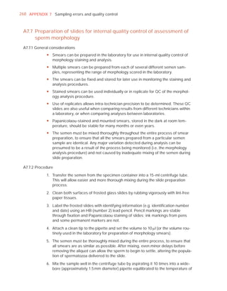 268 APPENDIX 7 Sampling errors and quality control



 A7.7 Preparation of slides for internal quality control of assessment of
      sperm morphology
 A7.7.1 General considerations
              y Smears can be prepared in the laboratory for use in internal quality control of
                morphology staining and analysis.
              y Multiple smears can be prepared from each of several different semen sam-
                ples, representing the range of morphology scored in the laboratory.
              y The smears can be fixed and stored for later use in monitoring the staining and
                analysis procedures.
              y Stained smears can be used individually or in replicate for QC of the morphol-
                ogy analysis procedure.
              y Use of replicates allows intra-technician precision to be determined. These QC
                slides are also useful when comparing results from different technicians within
                a laboratory, or when comparing analyses between laboratories.
              y Papanicolaou-stained and mounted smears, stored in the dark at room tem-
                perature, should be stable for many months or even years.
              y The semen must be mixed thoroughly throughout the entire process of smear
                preparation, to ensure that all the smears prepared from a particular semen
                sample are identical. Any major variation detected during analysis can be
                presumed to be a result of the process being monitored (i.e. the morphology
                analysis procedure) and not caused by inadequate mixing of the semen during
                slide preparation.

 A7.7.2 Procedure

              1. Transfer the semen from the specimen container into a 15-ml centrifuge tube.
                 This will allow easier and more thorough mixing during the slide preparation
                 process.

              2. Clean both surfaces of frosted glass slides by rubbing vigorously with lint-free
                 paper tissues.

              3. Label the frosted slides with identifying information (e.g. identiﬁcation number
                 and date) using an HB (number 2) lead pencil. Pencil markings are stable
                 through ﬁxation and Papanicolaou staining of slides; ink markings from pens
                 and some permanent markers are not.

              4. Attach a clean tip to the pipette and set the volume to 10 Pl (or the volume rou-
                 tinely used in the laboratory for preparation of morphology smears).

              5. The semen must be thoroughly mixed during the entire process, to ensure that
                 all smears are as similar as possible. After mixing, even minor delays before
                 removing the aliquot can allow the sperm to begin to settle, altering the popula-
                 tion of spermatozoa delivered to the slide.

              6. Mix the sample well in the centrifuge tube by aspirating it 10 times into a wide-
                 bore (approximately 1.5 mm diameter) pipette equilibrated to the temperature of
 