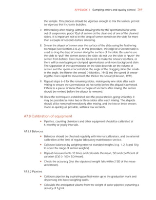 APPENDIX 7 Sampling errors and quality control 269



                  the sample. This process should be vigorous enough to mix the semen, yet not
                  so vigorous that it creates bubbles.

             7. Immediately after mixing, without allowing time for the spermatozoa to settle
                out of suspension, place 10 Pl of semen on the clear end of one of the cleaned
                slides. It is important not to let the drop of semen remain on the slide for more
                than a couple of seconds before smearing.

             8. Smear the aliquot of semen over the surface of the slide using the feathering
                technique (see Section 2.13.2). In this procedure, the edge of a second slide is
                used to drag the drop of semen along the surface of the slide. Be sure to use
                the slide to “pull” the semen across the slide: do not use the slide to “push” the
                semen from behind. Care must be taken not to make the smears too thick, or
                there will be overlapping or clumped spermatozoa and more background stain.
                The separation of the spermatozoa on the slide depends on the volume of
                semen and the sperm concentration, the angle of the dragging slide (the small-
                er the angle, the thinner the smear) (Hotchkiss, 1945) and the speed of smear-
                ing (the more rapid the movement, the thicker the smear) (Eliasson, 1971).

             9. Repeat steps 6–8 for the remaining slides, making only one slide after each
                mixing to ensure the spermatozoa do not settle before the aliquot is removed.
                If there is a pause of more than a couple of seconds after mixing, the semen
                should be remixed before the aliquot is removed.

             10. Once the technique is established and the preparation is going smoothly, it
                 may be possible to make two or three slides after each mixing. The aliquots
                 should all be removed immediately after mixing, and the two or three smears
                 made as quickly as possible, within a few seconds.


A7.8 Calibration of equipment
             y Pipettes, counting chambers and other equipment should be calibrated at
               6-monthly or yearly intervals.

A7.8.1 Balances
             y Balances should be checked regularly with internal calibrators, and by external
               calibration at the time of regular laboratory maintenance service.
             y Calibrate balances by weighing external standard weights (e.g. 1, 2, 5 and 10 g
               to cover the range of semen weights).
             y Repeat measurements 10 times and calculate the mean, SD and coefficient of
               variation (CV) (= 100 × SD/mean).
             y Check the accuracy (that the stipulated weight falls within 2 SD of the meas-
               ured mean).

A7.8.2 Pipettes
             y Calibrate pipettes by aspirating purified water up to the graduation mark and
               dispensing into tared weighing boats.
             y Calculate the anticipated volume from the weight of water pipetted assuming a
               density of 1 g/ml.
 