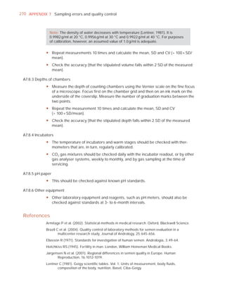 270 APPENDIX 7 Sampling errors and quality control



               Note: The density of water decreases with temperature (Lentner, 1981). It is
               0.9982 g/ml at 20 °C, 0.9956 g/ml at 30 °C and 0.9922 g/ml at 40 °C. For purposes
               of calibration, however, an assumed value of 1.0 g/ml is adequate.


             y Repeat measurements 10 times and calculate the mean, SD and CV (= 100 × SD/
               mean).
             y Check the accuracy (that the stipulated volume falls within 2 SD of the measured
               mean).

 A7.8.3 Depths of chambers
             y Measure the depth of counting chambers using the Vernier scale on the fine focus
               of a microscope. Focus first on the chamber grid and then on an ink mark on the
               underside of the coverslip. Measure the number of graduation marks between the
               two points.
             y Repeat the measurement 10 times and calculate the mean, SD and CV
               (= 100 × SD/mean).
             y Check the accuracy (that the stipulated depth falls within 2 SD of the measured
               mean).

 A7.8.4 Incubators
             y The temperature of incubators and warm stages should be checked with ther-
               mometers that are, in turn, regularly calibrated.
             y CO2 gas mixtures should be checked daily with the incubator readout, or by other
               gas analyser systems, weekly to monthly, and by gas sampling at the time of
               servicing.

 A7.8.5 pH paper
             y This should be checked against known pH standards.

 A7.8.6 Other equipment
             y Other laboratory equipment and reagents, such as pH meters, should also be
               checked against standards at 3- to 6-month intervals.


 References
             Armitage P et al. (2002). Statistical methods in medical research. Oxford, Blackwell Science.
             Brazil C et al. (2004). Quality control of laboratory methods for semen evaluation in a
                     multicenter research study. Journal of Andrology, 25:645-656.
             Eliasson R (1971). Standards for investigation of human semen. Andrologia, 3:49-64.
             Hotchkiss RS (1945). Fertility in man. London, William Heineman Medical Books.
             Jørgensen N et al. (2001). Regional differences in semen quality in Europe. Human
                   Reproduction, 16:1012-1019.
             Lentner C (1981). Geigy scientiﬁc tables. Vol. 1: Units of measurement, body ﬂuids,
                    composition of the body, nutrition. Basel, Ciba-Geigy.
 