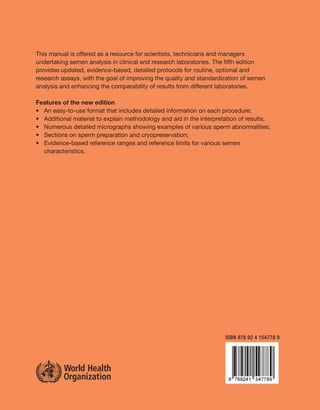 This manual is offered as a resource for scientists, technicians and managers
undertaking semen analysis in clinical and research laboratories. The ﬁfth edition
provides updated, evidence-based, detailed protocols for routine, optional and
research assays, with the goal of improving the quality and standardization of semen
analysis and enhancing the comparability of results from different laboratories.

Features of the new edition
• An easy-to-use format that includes detailed information on each procedure;
• Additional material to explain methodology and aid in the interpretation of results;
• Numerous detailed micrographs showing examples of various sperm abnormalities;
• Sections on sperm preparation and cryopreservation;
• Evidence-based reference ranges and reference limits for various semen
  characteristics.




                                                                     ISBN 978 92 4 154778 9
 