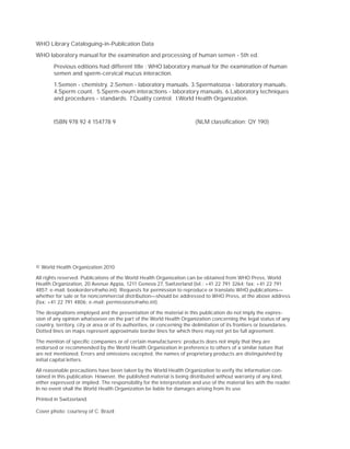 WHO Library Cataloguing-in-Publication Data
WHO laboratory manual for the examination and processing of human semen - 5th ed.
        Previous editions had different title : WHO laboratory manual for the examination of human
        semen and sperm-cervical mucus interaction.
        1.Semen - chemistry. 2.Semen - laboratory manuals. 3.Spermatozoa - laboratory manuals.
        4.Sperm count. 5.Sperm-ovum interactions - laboratory manuals. 6.Laboratory techniques
        and procedures - standards. 7.Quality control. I.World Health Organization.



        ISBN 978 92 4 154778 9                                            (NLM classiﬁcation: QY 190)




© World Health Organization 2010

All rights reserved. Publications of the World Health Organization can be obtained from WHO Press, World
Health Organization, 20 Avenue Appia, 1211 Geneva 27, Switzerland (tel.: +41 22 791 3264; fax: +41 22 791
4857; e-mail: bookorders@who.int). Requests for permission to reproduce or translate WHO publications—
whether for sale or for noncommercial distribution—should be addressed to WHO Press, at the above address
(fax: +41 22 791 4806; e-mail: permissions@who.int).

The designations employed and the presentation of the material in this publication do not imply the expres-
sion of any opinion whatsoever on the part of the World Health Organization concerning the legal status of any
country, territory, city or area or of its authorities, or concerning the delimitation of its frontiers or boundaries.
Dotted lines on maps represent approximate border lines for which there may not yet be full agreement.

The mention of speciﬁc companies or of certain manufacturers’ products does not imply that they are
endorsed or recommended by the World Health Organization in preference to others of a similar nature that
are not mentioned. Errors and omissions excepted, the names of proprietary products are distinguished by
initial capital letters.

All reasonable precautions have been taken by the World Health Organization to verify the information con-
tained in this publication. However, the published material is being distributed without warranty of any kind,
either expressed or implied. The responsibility for the interpretation and use of the material lies with the reader.
In no event shall the World Health Organization be liable for damages arising from its use.

Printed in Switzerland.

Cover photo: courtesy of C. Brazil
 