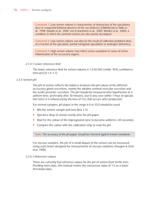 16   PART I Semen analysis




                Comment 1: Low semen volume is characteristic of obstruction of the ejaculatory
                duct or congenital bilateral absence of the vas deferens (CBAVD) (de la Taille et
                al., 1998; Daudin et al., 2000; von Eckardstein et al., 2000; Weiske et al., 2000), a
                condition in which the seminal vesicles are also poorly developed.

                Comment 2: Low semen volume can also be the result of collection problems (loss
                of a fraction of the ejaculate), partial retrograde ejaculation or androgen deﬁciency.

                Comment 3: High semen volume may reﬂect active exudation in cases of active
                inﬂammation of the accessory organs.


        2.3.4.1 Lower reference limit

              The lower reference limit for semen volume is 1.5 ml (5th centile, 95% conﬁdence
              interval (CI) 1.4–1.7).

 2.3.5 Semen pH

              The pH of semen reﬂects the balance between the pH values of the different
              accessory gland secretions, mainly the alkaline seminal vesicular secretion and
              the acidic prostatic secretion. The pH should be measured after liquefaction at a
              uniform time, preferably after 30 minutes, but in any case within 1 hour of ejacula-
              tion since it is inﬂuenced by the loss of CO2 that occurs after production.

              For normal samples, pH paper in the range 6.0 to 10.0 should be used.
              y Mix the semen sample well (see Box 2.3).
              y Spread a drop of semen evenly onto the pH paper.
              y Wait for the colour of the impregnated zone to become uniform (<30 seconds).
              y Compare the colour with the calibration strip to read the pH.


                Note: The accuracy of the pH paper should be checked against known standards.


              For viscous samples, the pH of a small aliquot of the semen can be measured
              using a pH meter designed for measurement of viscous solutions (Haugen & Grot-
              mol, 1998).

        2.3.5.1 Reference values

              There are currently few reference values for the pH of semen from fertile men.
              Pending more data, this manual retains the consensus value of 7.2 as a lower
              threshold value.
 