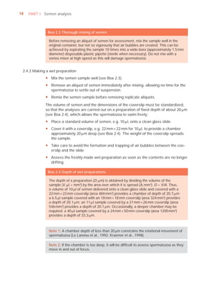 18   PART I Semen analysis



               Box 2.3 Thorough mixing of semen

               Before removing an aliquot of semen for assessment, mix the sample well in the
               original container, but not so vigorously that air bubbles are created. This can be
               achieved by aspirating the sample 10 times into a wide-bore (approximately 1.5 mm
               diameter) disposable plastic pipette (sterile when necessary). Do not mix with a
               vortex mixer at high speed as this will damage spermatozoa.


 2.4.2 Making a wet preparation
             y Mix the semen sample well (see Box 2.3).
             y Remove an aliquot of semen immediately after mixing, allowing no time for the
               spermatozoa to settle out of suspension.
             y Remix the semen sample before removing replicate aliquots.
             The volume of semen and the dimensions of the coverslip must be standardized,
             so that the analyses are carried out on a preparation of ﬁxed depth of about 20 Pm
             (see Box 2.4), which allows the spermatozoa to swim freely:
             y Place a standard volume of semen, e.g. 10 Pl, onto a clean glass slide.
             y Cover it with a coverslip, e.g. 22 mm × 22 mm for 10 Pl, to provide a chamber
               approximately 20 Pm deep (see Box 2.4). The weight of the coverslip spreads
               the sample.
             y Take care to avoid the formation and trapping of air bubbles between the cov-
               erslip and the slide.
             y Assess the freshly made wet preparation as soon as the contents are no longer
               drifting.

               Box 2.4 Depth of wet preparations

               The depth of a preparation (D, Pm) is obtained by dividing the volume of the
               sample (V, Pl = mm3) by the area over which it is spread (A, mm2): D = V/A. Thus,
               a volume of 10 Pl of semen delivered onto a clean glass slide and covered with a
               22 mm × 22 mm coverslip (area 484 mm2) provides a chamber of depth of 20.7 Pm;
               a 6.5 Pl sample covered with an 18 mm × 18 mm coverslip (area 324 mm2) provides
               a depth of 20.1 Pm; an 11 Pl sample covered by a 21 mm × 26 mm coverslip (area
               546 mm2) provides a depth of 20.1 Pm. Occasionally, a deeper chamber may be
               required: a 40 Pl sample covered by a 24 mm × 50 mm coverslip (area 1200 mm2)
               provides a depth of 33.3 Pm.



               Note 1: A chamber depth of less than 20 Pm constrains the rotational movement of
               spermatozoa (Le Lannou et al., 1992; Kraemer et al., 1998).

               Note 2: If the chamber is too deep, it will be difﬁcult to assess spermatozoa as they
               move in and out of focus.
 