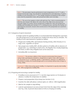 22   PART I Semen analysis




                Note 1: The procedure may be performed at room temperature or at 37 °C with a
                heated microscope stage, but should be standardized for each laboratory. If sperm
                motility is to be assessed at 37 °C, the sample should be incubated at this temper-
                ature and the preparation made with prewarmed slides and coverslips.

                Note 2: The use of an eyepiece reticle with grid (see Fig. 2.4a) is recommended to
                limit the area viewed; this allows the same area of the slide to be assessed dur-
                ing both stages of scoring. Assess progressive motility ﬁrst, then non-progressive
                motility and immotility (see Section 2.5.1). Limiting the area, and thus the number of
                spermatozoa assessed, ensures that several areas of the preparation are examined
                for motility.


 2.5.1 Categories of sperm movement

              A simple system for grading motility is recommended that distinguishes spermato-
              zoa with progressive or non-progressive motility from those that are immotile. The
              motility of each spermatozoon is graded as follows:
              y Progressive motility (PR): spermatozoa moving actively, either linearly or in a
                large circle, regardless of speed.
              y Non-progressive motility (NP): all other patterns of motility with an absence of
                progression, e.g. swimming in small circles, the flagellar force hardly displacing
                the head, or when only a flagellar beat can be observed.
              y Immotility (IM): no movement.


                Comment 1: The previous edition of this manual recommended that progres-
                sively motile spermatozoa should be categorized as rapid or slow, with a speed
                of >25 Pm/sec at 37 °C deﬁning “grade a” spermatozoa. However, it is difﬁcult for
                technicians to deﬁne the forward progression so accurately without bias (Cooper &
                Yeung, 2006).

                Comment 2: When discussing sperm motility, it is important to specify total motility
                (PR + NP) or progressive motility (PR).


 2.5.2 Preparing and assessing a sample for motility
              y If motility is to be assessed at 37 °C, turn the stage warmer on 10 minutes in
                advance, to allow the temperature to stabilize.
              y Prepare a wet preparation 20 Pm deep (see Section 2.4.2).
              y Examine the slide with phase-contrast optics at ×200 or ×400 magnification.
              y Wait for the sample to stop drifting.
              y Look for spermatozoa in an area at least 5 mm from the edge of the coverslip
                (see Fig. 2.4b), to prevent observation of effects of drying on motility.
 