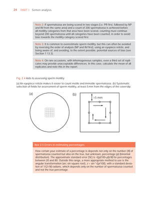 24   PART I Semen analysis




                  Note 2: If spermatozoa are being scored in two stages (i.e. PR ﬁrst, followed by NP
                  and IM from the same area) and a count of 200 spermatozoa is achieved before
                  all motility categories from that area have been scored, counting must continue
                  beyond 200 spermatozoa until all categories have been counted, in order to avoid
                  bias towards the motility category scored ﬁrst.

                  Note 3: It is common to overestimate sperm motility, but this can often be avoided
                  by reversing the order of analysis (NP and IM ﬁrst), using an eyepiece reticle, and
                  being aware of, and avoiding, to the extent possible, potential sources of bias (see
                  Section 7.13.3).

                  Note 4: On rare occasions, with inhomogeneous samples, even a third set of repli-
                  cates may provide unacceptable differences. In this case, calculate the mean of all
                  replicates and note this in the report.



 Fig. 2.4 Aids to assessing sperm motility

 (a) An eyepiece reticle makes it easier to count motile and immotile spermatozoa. (b) Systematic
 selection of ﬁelds for assessment of sperm motility, at least 5 mm from the edges of the coverslip.

            (a)                                    (b)
                                                                     >5 mm




                  Box 2.5 Errors in estimating percentages

                  How certain your estimate of a percentage is depends not only on the number (N) of
                  spermatozoa counted but also on the true, but unknown, percentage (p) (binomial
                  distribution). The approximate standard error (SE) is —((p(100–p))/N) for percentages
                  between 20 and 80. Outside this range, a more appropriate method to use is the
                  angular transformation (arc sin square root), z = sin–1—(p/100), with a standard devia-
                  tion of 1/(2—N) radians, which depends only on the number of spermatozoa counted
                  and not the true percentage.
 