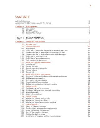 iii




CONTENTS
Acknowledgements                                                          xi
Acronyms and abbreviations used in this manual                           xiii

Chapter 1     Background                                                  1
        1.1   Introduction                                                 1
        1.2   The ﬁfth edition                                             1
        1.3   Scope of the manual                                          3


  PART I.     SEMEN ANALYSIS
Chapter 2     Standard procedures                                         7
        2.1   Introduction                                                7
        2.2   Sample collection                                          10
      2.2.1   Preparation                                                10
      2.2.2   Collection of semen for diagnostic or research purposes    11
      2.2.3   Sterile collection of semen for assisted reproduction      11
      2.2.4   Sterile collection of semen for microbiological analysis   11
      2.2.5   Collection of semen at home                                12
      2.2.6   Collection of semen by condom                              12
      2.2.7   Safe handling of specimens                                 13
        2.3   Initial macroscopic examination                            13
      2.3.1   Liquefaction                                               13
      2.3.2   Semen viscosity                                            14
      2.3.3   Appearance of the ejaculate                                15
      2.3.4   Semen volume                                               15
      2.3.5   Semen pH                                                   16
        2.4   Initial microscopic investigation                          17
      2.4.1   Thorough mixing and representative sampling of semen       17
      2.4.2   Making a wet preparation                                   18
      2.4.3   Aggregation of spermatozoa                                 19
      2.4.4   Agglutination of spermatozoa                               19
      2.4.5   Cellular elements other than spermatozoa                   21
        2.5   Sperm motility                                             21
      2.5.1   Categories of sperm movement                               22
      2.5.2   Preparing and assessing a sample for motility              22
      2.5.3   Worked examples                                            25
      2.5.4   Lower reference limit                                      26
        2.6   Sperm vitality                                             26
      2.6.1   Vitality test using eosin–nigrosin                         27
      2.6.2   Vitality test using eosin alone                            29
      2.6.3   Vitality test using hypo-osmotic swelling                  30
        2.7   Sperm numbers                                              32
      2.7.1   Types of counting chamber                                  34
      2.7.2   The improved Neubauer haemocytometer                       34
      2.7.3   Using the haemocytometer grid                              35
      2.7.4   Care of the counting chamber                               35
      2.7.5   Fixative for diluting semen                                36
      2.7.6   Importance of counting sufﬁcient spermatozoa               36
 