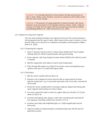 CHAPTER 2 Standard procedures               27




                Comment 1: It is clinically important to know whether immotile spermatozoa are
                alive or dead. Vitality results should be assessed in conjunction with motility results
                from the same semen sample.

                Comment 2: The presence of a large proportion of vital but immotile cells may be
                indicative of structural defects in the ﬂagellum (Chemes & Rawe, 2003); a high per-
                centage of immotile and non-viable cells (necrozoospermia) may indicate epididy-
                mal pathology (Wilton et al., 1988; Correa-Perez et al., 2004).


2.6.1 Vitality test using eosin–nigrosin

              This one-step staining technique uses nigrosin to increase the contrast between
              the background and the sperm heads, which makes them easier to discern. It also
              permits slides to be stored for re-evaluation and quality-control purposes (Björn-
              dahl et al., 2003).

       2.6.1.1 Preparing the reagents

              1. Eosin Y: dissolve 0.67 g of eosin Y (colour index 45380) and 0.9 g of sodium
                 chloride (NaCl) in 100 ml of puriﬁed water with gentle heating.

              2. Eosin–nigrosin: add 10 g of nigrosin (colour index 50420) to the 100 ml of eosin
                 Y solution.

              3. Boil the suspension, then allow to cool to room temperature.

              4. Filter through ﬁlter paper (e.g. 90 g/m2) to remove coarse and gelatinous pre-
                 cipitates and store in a sealed dark-glass bottle.

       2.6.1.2 Procedure

              1. Mix the semen sample well (see Box 2.3).

              2. Remove a 50-Pl aliquot of semen and mix with an equal volume of eosin–
                 nigrosin suspension, e.g. in a porcelain spot plate well or test-tube, and wait for
                 30 seconds.

              3. Remix the semen sample before removing a replicate aliquot and mixing with
                 eosin–nigrosin and treating as in step 2 above.

              4. For each suspension make a smear on a glass slide (see Section 2.13.2) and
                 allow it to dry in air.

              5. Examine immediately after drying, or later after mounting with a permanent
                 non-aqueous mounting medium (see Section 2.14.2.5).

              6. Examine each slide with brightﬁeld optics at ×1000 magniﬁcation and oil
                 immersion.

              7. Tally the number of stained (dead) or unstained (vital) cells with the aid of a
                 laboratory counter.
 