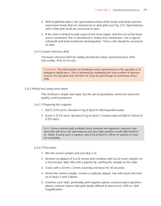 CHAPTER 2 Standard procedures              29



              2. With brightﬁeld optics, live spermatozoa have white heads and dead sperma-
                 tozoa have heads that are stained red or dark pink (see Fig. 2.5). Spermatozoa
                 with a faint pink head are assessed as alive.

              3. If the stain is limited to only a part of the neck region, and the rest of the head
                 area is unstained, this is considered a “leaky neck membrane”, not a sign of
                 cell death and total membrane disintegration. These cells should be assessed
                 as alive.

       2.6.1.4 Lower reference limit

              The lower reference limit for vitality (membrane-intact spermatozoa) is 58%
              (5th centile, 95% CI 55–63).


                Comment: The total number of membrane-intact spermatozoa in the ejaculate is of
                biological signiﬁcance. This is obtained by multiplying the total number of sperma-
                tozoa in the ejaculate (see Section 2.8.7) by the percentage of membrane-intact
                cells.


2.6.2 Vitality test using eosin alone

              This method is simple and rapid, but the wet preparations cannot be stored for
              quality control purposes.

       2.6.2.1 Preparing the reagents

              1. NaCl, 0.9% (w/v): dissolve 0.9 g of NaCl in 100 ml puriﬁed water.

              2. Eosin Y, 0.5% (w/v): dissolve 0.5 g of eosin Y (colour index 45380) in 100 ml of
                 0.9% NaCl.


                Note: Some commercially available eosin solutions are hypotonic aqueous solu-
                tions that will stress the spermatozoa and give false-positive results (Björndahl et
                al., 2004). If using such a solution, add 0.9 g of NaCl to 100 ml of solution to raise
                the osmolality.


       2.6.2.2 Procedure

              1. Mix the semen sample well (see Box 2.3).

              2. Remove an aliquot of 5 Pl of semen and combine with 5 Pl of eosin solution on
                 a microscope slide. Mix with a pipette tip, swirling the sample on the slide.

              3. Cover with a 22 mm × 22 mm coverslip and leave for 30 seconds.

              4. Remix the semen sample, remove a replicate aliquot, mix with eosin and treat
                 as in steps 2 and 3 above.

              5. Examine each slide, preferably with negative-phase-contrast optics (positive-
                 phase-contrast makes faint pink heads difﬁcult to discern) at ×200 or ×400
                 magniﬁcation.
 