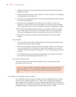 30   PART I Semen analysis



              6. Tally the number of stained (dead) and unstained (vital) cells with the aid of a
                 laboratory counter.

              7. Evaluate 200 spermatozoa in each replicate, in order to achieve an acceptably
                 low sampling error (see Box 2.5).

              8. Calculate the average and difference of the two percentages of vital cells from
                 the replicate preparations.

              9. Determine the acceptability of the difference from Table 2.1 or Fig. A7.2,
                 Appendix 7. (Each shows the maximum difference between two percentages
                 that is expected to occur in 95% of samples because of sampling error alone.)

              10. If the difference between the percentages is acceptable, report the average
                  percentage vitality. If the difference is too high, make two new preparations
                  from two new aliquots of semen and repeat the assessment (see Box 2.6).

              11. Report the average percentage of vital spermatozoa to the nearest whole
                  number.

        2.6.2.3 Scoring

              1. Live spermatozoa have white or light pink heads and dead spermatozoa have
                 heads that are stained red or dark pink.

              2. If the stain is limited to only a part of the neck region, and the rest of the head
                 area is unstained, this is considered a “leaky neck membrane”, not a sign of
                 cell death and total membrane disintegration. These cells should be assessed
                 as alive.

              3. If it is difﬁcult to discern the pale pink stained head, use nigrosin to increase
                 the contrast of the background (see Section 2.6.1).

        2.6.2.4 Lower reference limit

              The lower reference limit for vitality (membrane-intact spermatozoa) is 58%
              (5th centile, 95% CI 55–63).


                Comment: The total number of membrane-intact spermatozoa in the ejaculate is of
                biological signiﬁcance. This is obtained by multiplying the total number of sperma-
                tozoa in the ejaculate (see Section 2.8.7) by the percentage of membrane-intact
                cells.


 2.6.3 Vitality test using hypo-osmotic swelling

              As an alternative to dye exclusion, the hypo-osmotic swelling (HOS) test may be
              used to assess vitality (Jeyendran et al., 1984). This is useful when staining of
              spermatozoa must be avoided, e.g. when choosing spermatozoa for ICSI. Sperm-
              atozoa with intact membranes swell within 5 minutes in hypo-osmotic medium and
              all ﬂagellar shapes are stabilized by 30 minutes (Hossain et al., 1998).
 
