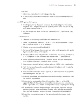 CHAPTER 2 Standard procedures             31



     Thus, use:
     y 30 minutes incubation for routine diagnostics; but
     y 5 minutes incubation when spermatozoa are to be processed for therapeutic
       use.

2.6.3.1 Preparing the reagents

     1. Swelling solution for diagnostic purposes: dissolve 0.735 g of sodium citrate
        dihydrate and 1.351 g of D-fructose in 100 ml of puriﬁed water. Freeze 1-ml aliq-
        uots of this solution at –20 °C.

     2. For therapeutic use: dilute the medium to be used 1 + 1 (1:2) with sterile, puri-
        ﬁed water.

2.6.3.2 Procedure

     1. Thaw the frozen swelling solution and mix well before use.

     2. Warm 1 ml of swelling solution or 1 ml of 1 + 1 (1:2) diluted medium in a closed
        microcentrifuge tube at 37 °C for 5 minutes.

     3. Mix the semen sample well (see Box 2.3).

     4. Remove a 100-Pl aliquot of semen and add to the swelling solution. Mix gently
        by drawing it in and out of the pipette.

     5. Incubate at 37 °C for exactly 5 minutes or 30 minutes (see above), then transfer
        a 10-Pl aliquot to a clean slide and cover with a 22 mm × 22 mm coverslip.

     6. Remix the semen sample, remove a replicate aliquot, mix with swelling solu-
        tion, incubate and prepare a replicate slide, as above.

     7. Examine each slide with phase-contrast optics at ×200 or ×400 magniﬁcation.

     8. Tally the number of unswollen (dead) and swollen (vital) cells with the aid of a
        laboratory counter.

     9. Evaluate 200 spermatozoa in each replicate, in order to achieve an acceptably
        low sampling error (see Box 2.5).

     10. Calculate the average and difference of the two percentages of vital cells from
         the replicate preparations.

     11. Determine the acceptability of the difference from Table 2.1 or Fig. A7.2,
         Appendix 7. (Each shows the maximum difference between two percentages
         that is expected to occur in 95% of samples because of sampling error alone.)

     12. If the difference between the percentages is acceptable, report the average
         percentage vitality. If the difference is too high, make two new preparations
         from two new aliquots of semen and repeat the assessment (see Box 2.6).

     13. Report the average percentage of vital spermatozoa to the nearest whole
         number.
 