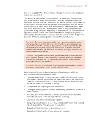 CHAPTER 2 Standard procedures            33



Larsen et al., 2000). More data correlating total sperm numbers with reproductive
outcome are warranted.

The number of spermatozoa in the ejaculate is calculated from the concentra-
tion of spermatozoa, which is measured during semen evalulation. For normal
ejaculates, when the male tract is unobstructed and the abstinence time short, the
total number of spermatozoa in the ejaculate is correlated with testicular volume
(Handelsman et al., 1984; WHO, 1987; Andersen et al., 2000; Behre et al., 2000)
and thus is a measure of the capability of the testes to produce spermatozoa
(MacLeod & Wang, 1979) and the patency of the male tract. The concentration of
spermatozoa in the semen, while related to fertilization and pregnancy rates, is
inﬂuenced by the volume of the secretions from the seminal vesicles and prostate
(Eliasson, 1975) and is not a speciﬁc measure of testicular function.


 Comment 1: The terms “total sperm number” and “sperm concentration” are not
 synonymous. Sperm concentration refers to the number of spermatozoa per unit
 volume of semen and is a function of the number of spermatozoa emitted and the
 volume of ﬂuid diluting them. Total sperm number refers to the total number of
 spermatozoa in the entire ejaculate and is obtained by multiplying the sperm con-
 centration by the semen volume.

 Comment 2: The generalization that total sperm number reﬂects testicular sperm
 productivity may not hold for electro-ejaculates from men with spinal cord injury,
 those with androgen deﬁciency, or for samples collected after prolonged absti-
 nence or partial retrograde ejaculation.

 Comment 3: The term “sperm density” (mass per unit volume) should not be used
 when sperm concentration (number per unit volume) is meant.


Determination of sperm number comprises the following steps (which are
described in detail in subsequent sections).
y Examining a well-mixed, undiluted preparation of liquefied semen on a glass
  slide under a coverslip, to determine the appropriate dilution and appropriate
  chambers to use (see Section 2.8.1). This is usually the wet preparation (see
  Section 2.4.2) used for evaluation of motility.
y Mixing semen and preparing dilutions with fixative.
y Loading the haemocytometer chamber and allowing spermatozoa to settle in a
  humid chamber.
y Assessing the samples within 10–15 minutes (after which evaporation has
  noticeable effects on sperm position within the chamber).
y Counting at least 200 spermatozoa per replicate.
y Comparing replicate counts to see if they are acceptably close. If so, proceed-
  ing with calculations; if not, preparing new dilutions.
y Calculating the concentration in spermatozoa per ml.
y Calculating the total number of spermatozoa per ejaculate.
 