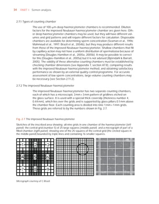 34   PART I Semen analysis



 2.7.1 Types of counting chamber

                The use of 100-Pm-deep haemocytometer chambers is recommended. Dilution
                factors for the improved Neubauer haemocytometer chamber are given here. Oth-
                er deep haemocytometer chambers may be used, but they will have different vol-
                umes and grid patterns and will require different factors for calculation. Disposable
                chambers are available for determining sperm concentration (Seaman et al., 1996;
                Mahmoud et al., 1997; Brazil et al., 2004b), but they may produce different results
                from those of the improved Neubauer haemocytometer. Shallow chambers that ﬁll
                by capillary action may not have a uniform distribution of spermatozoa because of
                streaming (Douglas-Hamilton et al., 2005a, 2005b). It may be possible to correct
                for this (Douglas-Hamilton et al., 2005a) but it is not advised (Björndahl & Barratt,
                2005). The validity of these alternative counting chambers must be established by
                checking chamber dimensions (see Appendix 7, section A7.8), comparing results
                with the improved Neubauer haemocytometer method, and obtaining satisfactory
                performance as shown by an external quality-control programme. For accurate
                assessment of low sperm concentrations, large-volume counting chambers may
                be necessary (see Section 2.11.2).

 2.7.2 The improved Neubauer haemocytometer

                The improved Neubauer haemocytometer has two separate counting chambers,
                each of which has a microscopic 3 mm × 3 mm pattern of gridlines etched on
                the glass surface. It is used with a special thick coverslip (thickness number 4,
                0.44 mm), which lies over the grids and is supported by glass pillars 0.1 mm above
                the chamber ﬂoor. Each counting area is divided into nine 1 mm × 1 mm grids.
                These grids are referred to by the numbers shown in Fig. 2.7.


 Fig. 2.7 The improved Neubauer haemocytometer

 Sketches of the inscribed area showing: all nine grids in one chamber of the haemocytometer (left
 panel); the central grid (number 5) of 25 large squares (middle panel); and a micrograph of part of a
 ﬁlled chamber (right panel), showing one of the 25 squares of the central grid (the circled square in
 the middle panel) bounded by triple lines and containing 16 smaller squares.



     1
     1           2
                 2           3
                             3


     4           5           6
                             6


     7
     7           8
                 8           9
                             9

 Micrograph courtesy of C Brazil.
 