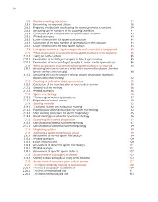 iv



        2.8    Routine counting procedure                                            37
      2.8.1    Determining the required dilution                                     38
      2.8.2    Preparing the dilutions and loading the haemocytometer chambers       39
      2.8.3    Assessing sperm numbers in the counting chambers                      41
      2.8.4    Calculation of the concentration of spermatozoa in semen              43
      2.8.5    Worked examples                                                       43
      2.8.6    Lower reference limit for sperm concentration                         44
      2.8.7    Calculation of the total number of spermatozoa in the ejaculate       44
      2.8.8    Lower reference limit for total sperm number                          44
        2.9    Low sperm numbers: cryptozoospermia and suspected azoospermia         45
       2.10    When an accurate assessment of low sperm numbers is not required      45
     2.10.1    Taking no further action                                              45
     2.10.2    Examination of centrifuged samples to detect spermatozoa              45
     2.10.3    Examination of non-centrifuged samples to detect motile spermatozoa   46
       2.11    When an accurate assessment of low sperm numbers is required          48
     2.11.1    Assessing low sperm numbers in the entire improved Neubauer chamber
               (phase-contrast microscopy)                                           48
     2.11.2    Assessing low sperm numbers in large-volume disposable chambers
               (ﬂuorescence microscopy)                                               52
        2.12   Counting of cells other than spermatozoa                               55
      2.12.1   Calculation of the concentration of round cells in semen               55
     2.12.2    Sensitivity of the method                                              56
     2.12.3    Worked examples                                                        56
        2.13   Sperm morphology                                                       56
     2.13.1    The concept of normal spermatozoa                                      57
     2.13.2    Preparation of semen smears                                            58
        2.14   Staining methods                                                       62
      2.14.1   Traditional ﬁxation and sequential staining                            62
     2.14.2    Papanicolaou staining procedure for sperm morphology                   63
     2.14.3    Shorr staining procedure for sperm morphology                          65
     2.14.4    Rapid staining procedure for sperm morphology                          66
        2.15   Examining the stained preparation                                      67
     2.15.1    Classiﬁcation of normal sperm morphology                               67
     2.15.2    Classiﬁcation of abnormal sperm morphology                             69
        2.16   Morphology plates                                                      70
        2.17   Analysing a sperm morphology smear                                     99
      2.17.1   Assessment of normal sperm morphology                                  99
      2.17.2   Worked examples                                                       100
      2.17.3   Lower reference limit                                                 100
      2.17.4   Assessment of abnormal sperm morphology                               101
      2.17.5   Worked example                                                        101
      2.17.6   Assessment of speciﬁc sperm defects                                   102
        2.18   Assessment of leukocytes in semen                                     102
     2.18.1    Staining cellular peroxidase using ortho-toluidine                    103
        2.19   Assessment of immature germ cells in semen                            107
       2.20    Testing for antibody coating of spermatozoa                           108
     2.20.1    The mixed antiglobulin reaction test                                  109
     2.20.2    The direct immunobead test                                            111
     2.20.3    The indirect immunobead test                                          113
 