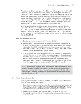 CHAPTER 2 Standard procedures              35



            With a depth of 100 Pm, each grid holds 100 nl. Four of these grids (nos 1, 3, 7 and 9)
            contain four rows of four squares, each holding 6.25 nl; two grids (nos 2 and 8)
            contain four rows of ﬁve squares, each of 5 nl; two grids (nos 4 and 6) contain ﬁve
            rows of four squares, each of 5 nl; and the central grid (number 5) contains ﬁve
            rows of ﬁve squares, each of 4 nl (Fig. 2.7, middle panel). Each of the 25 squares
            of the central grid (number 5) is subdivided into 16 smaller squares (Fig. 2.7, right
            panel). Thus, grids 1, 2, 3, 7, 8 and 9 each have four rows holding 25 nl per row,
            while grids 4, 5 and 6 each have ﬁve rows holding 20 nl per row.

            Depending on the dilution and the number of spermatozoa counted, different
            areas of the chamber are used for determining sperm concentration. For 1 + 19
            (1:20) and 1 + 4 (1:5) dilutions, rows from grid number 5 are assessed and, when
            necessary, from grids numbers 4 and 6 (see Section 2.8). For 1 + 1 (1:2) dilutions,
            all nine grids can be assessed if necessary to achieve a count of 200 spermatozoa
            (see Section 2.11.1).

2.7.3 Using the haemocytometer grid
            y Count only whole spermatozoa (with heads and tails).
            y Whether or not a spermatozoon is counted is determined by the location of
              its head; the orientation of its tail is unimportant. The boundary of a square is
              indicated by the middle line of the three; thus, a spermatozoon is counted if
              most of its head lies between the two inner lines, but not if most of its head lies
              between the two outer lines (Fig. 2.8, left panel).
            y To avoid counting the same spermatozoon in adjacent squares, a spermato-
              zoon with its head on the line dividing two adjacent squares should be counted
              only if that line is one of two perpendicular boundary lines. For example, cells
              may be counted if most of the sperm head lies on the lower or left centre
              boundaries, which form an “L” shape (see Fig. 2.8, middle panel), but not if it
              lies on the upper or right centre boundary line (Fig. 2.8, right panel).


              Note: If there are many headless sperm tails (pinheads) or heads without tails, their
              presence should be recorded in the report. If considered necessary, their concen-
              tration can be assessed in the same way as for spermatozoa (see Section 2.8), or
              their prevalence relative to spermatozoa can be determined from stained prepara-
              tions (see Section 2.17.6).


2.7.4 Care of the counting chamber

            Haemocytometer counting chambers must be used with the special thick cover-
            slips (thickness number 4, 0.44 mm).
            y Clean the haemocytometer chamber and coverslip with water and dry well with
              tissue after use, as any dried residue can inhibit loading. Rubbing the grid sur-
              face will remove any residual spermatozoa from the previous sample.
            y Soak reusable chambers and coverslips overnight in disinfectant (see
              Appendix 2, section A2.4) to avoid contamination with potentially infectious
              agents in semen.
 