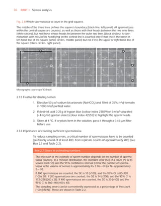 36   PART I Semen analysis



 Fig. 2.8 Which spermatozoa to count in the grid squares

 The middle of the three lines deﬁnes the square’s boundary (black line, left panel). All spermatozoa
 within the central square are counted, as well as those with their heads between the two inner lines
 (white circles), but not those whose heads lie between the outer two lines (black circles). A sper-
 matozoon with most of its head lying on the central line is counted only if that line is the lower or
 left-hand line of the square (white circles, middle panel) but not if it is the upper or right hand line of
 the square (black circles, right panel).




 Micrographs courtesy of C Brazil.


 2.7.5 Fixative for diluting semen

                1. Dissolve 50 g of sodium bicarbonate (NaHCO 3 ) and 10 ml of 35% (v/v) formalin
                   in 1000 ml of puriﬁed water.

                2. If desired, add 0.25 g of trypan blue (colour index 23859) or 5 ml of saturated
                   (>4 mg/ml) gentian violet (colour index 42555) to highlight the sperm heads.

                3. Store at 4 °C. If crystals form in the solution, pass it through a 0.45-Pm ﬁlter
                   before use.

 2.7.6 Importance of counting sufﬁcient spermatozoa

                To reduce sampling errors, a critical number of spermatozoa have to be counted
                (preferably a total of at least 400, from replicate counts of approximately 200) (see
                Box 2.7 and Table 2.2).

                 Box 2.7 Errors in estimating numbers

                  The precision of the estimate of sperm number depends on the number of sperma-
                  tozoa counted. In a Poisson distribution, the standard error (SE) of a count (N) is its
                  square root (—N) and the 95% conﬁdence interval (CI) for the number of sperma-
                  tozoa in the volume of semen is approximately N ± 1.96 × —N (or N ± approximately
                  2 × —N).
                  If 100 spermatozoa are counted, the SE is 10 (—100), and the 95% CI is 80–120
                  (100 ± 20). If 200 spermatozoa are counted, the SE is 14 (—200), and the 95% CI is
                  172–228 (200 ± 28). If 400 spermatozoa are counted, the SE is 20 (—400) and the
                  95% CI is 360–440 (400 ± 40).
                  The sampling errors can be conveniently expressed as a percentage of the count
                  (100×(—N/N)). These are shown in Table 2.2.
 