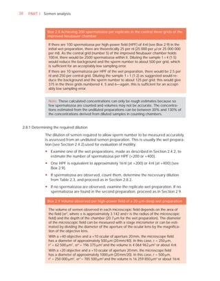 38   PART I Semen analysis



               Box 2.8 Achieving 200 spermatozoa per replicate in the central three grids of the
               improved Neubauer chamber

                If there are 100 spermatozoa per high-power ﬁeld (HPF) of 4 nl (see Box 2.9) in the
                initial wet preparation, there are theoretically 25 per nl (25 000 per Pl or 25 000 000
                per ml). As the central grid (number 5) of the improved Neubauer chamber holds
                100 nl, there would be 2500 spermatozoa within it. Diluting the sample 1 + 4 (1:5)
                would reduce the background and the sperm number to about 500 per grid, which
                is sufﬁcient for an acceptably low sampling error.
                If there are 10 spermatozoa per HPF of the wet preparation, there would be 2.5 per
                nl and 250 per central grid. Diluting the sample 1 + 1 (1:2) as suggested would re-
                duce the background and the sperm number to about 125 per grid; this would give
                375 in the three grids numbered 4, 5 and 6—again, this is sufﬁcient for an accept-
                ably low sampling error.


                Note: These calculated concentrations can only be rough estimates because so
                few spermatozoa are counted and volumes may not be accurate. The concentra-
                tions estimated from the undiluted preparations can be between 30% and 130% of
                the concentrations derived from diluted samples in counting chambers.


 2.8.1 Determining the required dilution

              The dilution of semen required to allow sperm number to be measured accurately
              is assessed from an undiluted semen preparation. This is usually the wet prepara-
              tion (see Section 2.4.2) used for evaluation of motility.
              y Examine one of the wet preparations, made as described in Section 2.4.2, to
                estimate the number of spermatozoa per HPF (×200 or ×400).
              y One HPF is equivalent to approximately 16 nl (at ×200) or 4 nl (at ×400) (see
                Box 2.9).
              y If spermatozoa are observed, count them, determine the necessary dilution
                from Table 2.3, and proceed as in Section 2.8.2.
              y If no spermatozoa are observed, examine the replicate wet preparation. If no
                spermatozoa are found in the second preparation, proceed as in Section 2.9.

               Box 2.9 Volume observed per high-power ﬁeld of a 20-Pm-deep wet preparation

                The volume of semen observed in each microscopic ﬁeld depends on the area of
                the ﬁeld (Sr2, where S is approximately 3.142 and r is the radius of the microscopic
                ﬁeld) and the depth of the chamber (20.7 Pm for the wet preparation). The diameter
                of the microscopic ﬁeld can be measured with a stage micrometer or can be esti-
                mated by dividing the diameter of the aperture of the ocular lens by the magniﬁca-
                tion of the objective lens.
                With a ×40 objective and a ×10 ocular of aperture 20 mm, the microscope ﬁeld
                has a diameter of approximately 500 Pm (20 mm/40). In this case, r = 250 Pm,
                r2 = 62 500 Pm2, Sr2 = 196 375 Pm2 and the volume is 4 064 962 Pm3 or about 4 nl.
                With a ×20 objective and a ×10 ocular of aperture 20 mm, the microscope ﬁeld
                has a diameter of approximately 1000 Pm (20 mm/20). In this case, r = 500 Pm,
                r2 = 250 000 Pm2, Sr2 = 785 500 Pm2 and the volume is 16 259 850 Pm3 or about 16 nl.
 