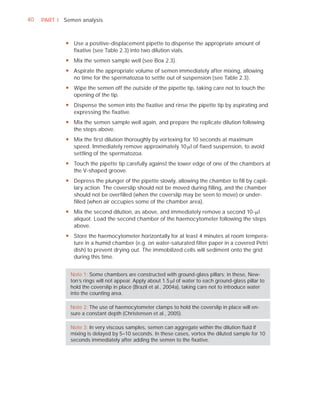 40   PART I Semen analysis



             y Use a positive-displacement pipette to dispense the appropriate amount of
               fixative (see Table 2.3) into two dilution vials.
             y Mix the semen sample well (see Box 2.3).
             y Aspirate the appropriate volume of semen immediately after mixing, allowing
               no time for the spermatozoa to settle out of suspension (see Table 2.3).
             y Wipe the semen off the outside of the pipette tip, taking care not to touch the
               opening of the tip.
             y Dispense the semen into the fixative and rinse the pipette tip by aspirating and
               expressing the fixative.
             y Mix the semen sample well again, and prepare the replicate dilution following
               the steps above.
             y Mix the first dilution thoroughly by vortexing for 10 seconds at maximum
               speed. Immediately remove approximately 10 Pl of fixed suspension, to avoid
               settling of the spermatozoa.
             y Touch the pipette tip carefully against the lower edge of one of the chambers at
               the V-shaped groove.
             y Depress the plunger of the pipette slowly, allowing the chamber to fill by capil-
               lary action. The coverslip should not be moved during filling, and the chamber
               should not be overfilled (when the coverslip may be seen to move) or under-
               filled (when air occupies some of the chamber area).
             y Mix the second dilution, as above, and immediately remove a second 10-Pl
               aliquot. Load the second chamber of the haemocytometer following the steps
               above.
             y Store the haemocytometer horizontally for at least 4 minutes at room tempera-
               ture in a humid chamber (e.g. on water-saturated filter paper in a covered Petri
               dish) to prevent drying out. The immobilized cells will sediment onto the grid
               during this time.


               Note 1: Some chambers are constructed with ground-glass pillars; in these, New-
               ton’s rings will not appear. Apply about 1.5 Pl of water to each ground-glass pillar to
               hold the coverslip in place (Brazil et al., 2004a), taking care not to introduce water
               into the counting area.

               Note 2: The use of haemocytometer clamps to hold the coverslip in place will en-
               sure a constant depth (Christensen et al., 2005).

               Note 3: In very viscous samples, semen can aggregate within the dilution ﬂuid if
               mixing is delayed by 5–10 seconds. In these cases, vortex the diluted sample for 10
               seconds immediately after adding the semen to the ﬁxative.
 