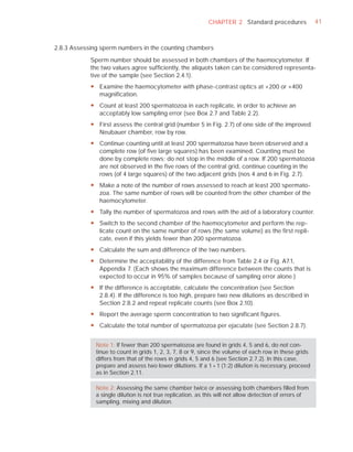 CHAPTER 2 Standard procedures                41



2.8.3 Assessing sperm numbers in the counting chambers

            Sperm number should be assessed in both chambers of the haemocytometer. If
            the two values agree sufﬁciently, the aliquots taken can be considered representa-
            tive of the sample (see Section 2.4.1).
            y Examine the haemocytometer with phase-contrast optics at ×200 or ×400
              magnification.
            y Count at least 200 spermatozoa in each replicate, in order to achieve an
              acceptably low sampling error (see Box 2.7 and Table 2.2).
            y First assess the central grid (number 5 in Fig. 2.7) of one side of the improved
              Neubauer chamber, row by row.
            y Continue counting until at least 200 spermatozoa have been observed and a
              complete row (of five large squares) has been examined. Counting must be
              done by complete rows; do not stop in the middle of a row. If 200 spermatozoa
              are not observed in the five rows of the central grid, continue counting in the
              rows (of 4 large squares) of the two adjacent grids (nos 4 and 6 in Fig. 2.7).
            y Make a note of the number of rows assessed to reach at least 200 spermato-
              zoa. The same number of rows will be counted from the other chamber of the
              haemocytometer.
            y Tally the number of spermatozoa and rows with the aid of a laboratory counter.
            y Switch to the second chamber of the haemocytometer and perform the rep-
              licate count on the same number of rows (the same volume) as the first repli-
              cate, even if this yields fewer than 200 spermatozoa.
            y Calculate the sum and difference of the two numbers.
            y Determine the acceptability of the difference from Table 2.4 or Fig. A7.1,
              Appendix 7. (Each shows the maximum difference between the counts that is
              expected to occur in 95% of samples because of sampling error alone.)
            y If the difference is acceptable, calculate the concentration (see Section
              2.8.4). If the difference is too high, prepare two new dilutions as described in
              Section 2.8.2 and repeat replicate counts (see Box 2.10).
            y Report the average sperm concentration to two significant figures.
            y Calculate the total number of spermatozoa per ejaculate (see Section 2.8.7).


              Note 1: If fewer than 200 spermatozoa are found in grids 4, 5 and 6, do not con-
              tinue to count in grids 1, 2, 3, 7, 8 or 9, since the volume of each row in these grids
              differs from that of the rows in grids 4, 5 and 6 (see Section 2.7.2). In this case,
              prepare and assess two lower dilutions. If a 1 + 1 (1:2) dilution is necessary, proceed
              as in Section 2.11.

              Note 2: Assessing the same chamber twice or assessing both chambers ﬁlled from
              a single dilution is not true replication, as this will not allow detection of errors of
              sampling, mixing and dilution.
 