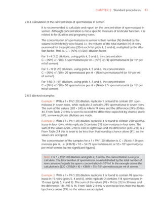 CHAPTER 2 Standard procedures              43



2.8.4 Calculation of the concentration of spermatozoa in semen

            It is recommended to calculate and report on the concentration of spermatozoa in
            semen. Although concentration is not a speciﬁc measure of testicular function, it is
            related to fertilization and pregnancy rates.

            The concentration of spermatozoa in semen is their number (N) divided by the
            volume in which they were found, i.e. the volume of the total number (n) of rows
            examined for the replicates (20 nl each for grids 4, 5 and 6), multiplied by the dilu-
            tion factor. That is, C = (N/n) × (1/20) × dilution factor.

            For 1 + 4 (1:5) dilutions, using grids 4, 5 and 6, the concentration
            C = (N/n) × (1/20) × 5 spermatozoa per nl = (N/n) × (1/4) spermatozoa/nl (or 106 per
            ml of semen).

            For 1 + 19 (1:20) dilutions, using grids 4, 5 and 6, the concentration
            C = (N/n) × (1/20) × 20 spermatozoa per nl = (N/n) spermatozoa/nl (or 106 per ml
            of semen).

            For 1:50 (1 + 49) dilutions, using grids 4, 5 and 6, the concentration
            C = (N/n) × (1/20) × 50 spermatozoa per nl = (N/n) × 2.5 spermatozoa/nl (or 106 per
            ml of semen).

2.8.5 Worked examples

            Example 1. With a 1 + 19 (1:20) dilution, replicate 1 is found to contain 201 sper-
            matozoa in seven rows, while replicate 2 contains 245 spermatozoa in seven rows.
            The sum of the values (201 + 245) is 446 in 14 rows and the difference (245–201) is
            44. From Table 2.4 this is seen to exceed the difference expected by chance alone
            (41), so new replicate dilutions are made.

            Example 2. With a 1 + 19 (1:20) dilution, replicate 1 is found to contain 220 sperma-
            tozoa in four rows, while replicate 2 contains 218 spermatozoa in four rows. The
            sum of the values (220 + 218) is 438 in eight rows and the difference (220–218) is 2.
            From Table 2.4 this is seen to be less than that found by chance alone (41), so the
            values are accepted.

            The concentration of the samples for a 1 + 19 (1:20) dilution is C = (N/n) × 1.0 sper-
            matozoa per nl, i.e. (438/8) × 1.0 = 54.75 spermatozoa/nl, or 55 × 106 spermatozoa
            per ml of semen (to two signiﬁcant ﬁgures).


              Note: For 1 + 19 (1:20) dilutions and grids 4, 5 and 6, the concentration is easy to
              calculate. The total number of spermatozoa counted divided by the total number of
              rows assessed equals the sperm concentration in 106/ml. In the example above the
              calculation is (220 + 218)/(4 + 4) = 438/8 = 55 × 106 spermatozoa per ml of semen.


            Example 3. With a 1 + 19 (1:20) dilution, replicate 1 is found to contain 98 sperma-
            tozoa in 15 rows (grids 5, 4 and 6), while replicate 2 contains 114 spermatozoa in
            15 rows (grids 5, 4 and 6). The sum of the values (98 + 114) is 212 in 30 rows and
            the difference (114–98) is 16. From Table 2.4 this is seen to be less than that found
            by chance alone (29), so the values are accepted.
 