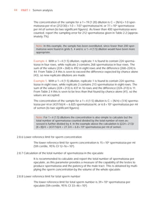 44   PART I Semen analysis



              The concentration of the sample for a 1 + 19 (1:20) dilution is C = (N/n) × 1.0 sper-
              matozoa per nl or (212/30) × 1.0 = 7.07 spermatozoa/nl, or 7.1 × 106 spermatozoa
              per ml of semen (to two signiﬁcant ﬁgures). As fewer than 400 spermatozoa were
              counted, report the sampling error for 212 spermatozoa given in Table 2.2 (approx-
              imately 7%).


                Note: In this example, the sample has been overdiluted, since fewer than 200 sper-
                matozoa were found in grids 5, 4 and 6; a 1 + 4 (1:5) dilution would have been more
                appropriate.


              Example 4. With a 1 + 4 (1:5) dilution, replicate 1 is found to contain 224 sperma-
              tozoa in four rows, while replicate 2 contains 268 spermatozoa in four rows. The
              sum of the values (224 + 268) is 492 in eight rows and the difference (268–224) is
              44. From Table 2.4 this is seen to exceed the difference expected by chance alone
              (43), so new replicate dilutions are made.

              Example 5. With a 1 + 4 (1:5) dilution, replicate 1 is found to contain 224 sperma-
              tozoa in eight rows, while replicate 2 contains 213 spermatozoa in eight rows. The
              sum of the values (224 + 213) is 437 in 16 rows and the difference (224–213) is 11.
              From Table 2.4 this is seen to be less than that found by chance alone (41), so the
              values are accepted.

              The concentration of the sample for a 1 + 4 (1:5) dilution is C = (N/n) × (1/4) sperma-
              tozoa per nl or (437/16)/4 = 6.825 spermatozoa/nl, or 6.8 × 10 6 spermatozoa per ml
              of semen (to two signiﬁcant ﬁgures).


                Note: For 1 + 4 (1:5) dilutions the concentration is also simple to calculate but the
                total number of spermatozoa counted divided by the total number of rows as-
                sessed is further divided by 4. In the example above the calculation is ((224 + 213)/
                (8 + 8))/4 = (437/16)/4 = 27.3/4 = 6.8 × 106 spermatozoa per ml of semen.


 2.8.6 Lower reference limit for sperm concentration

              The lower reference limit for sperm concentration is 15 × 106 spermatozoa per ml
              (5th centile, 95% CI 12–16 × 106 ).

 2.8.7 Calculation of the total number of spermatozoa in the ejaculate

              It is recommended to calculate and report the total number of spermatozoa per
              ejaculate, as this parameter provides a measure of the capability of the testes to
              produce spermatozoa and the patency of the male tract. This is obtained by multi-
              plying the sperm concentration by the volume of the whole ejaculate.

 2.8.8 Lower reference limit for total sperm number

              The lower reference limit for total sperm number is 39 × 106 spermatozoa per
              ejaculate (5th centile, 95% CI 33–46 × 106 ).
 