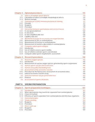 v



Chapter 3    Optional procedures                                                          115
       3.1   Indices of multiple sperm defects                                            115
     3.1.1   Calculation of indices of multiple morphological defects                     115
     3.1.2   Worked example                                                               116
       3.2   Panleukocyte (CD45) immunocytochemical staining                              117
     3.2.1   Principle                                                                    117
     3.2.2   Reagents                                                                     118
     3.2.3   Procedure                                                                    118
       3.3   Interaction between spermatozoa and cervical mucus                           122
     3.3.1   In-vivo (postcoital) test                                                    122
     3.3.2   In-vitro tests                                                               125
     3.3.3   In-vitro simpliﬁed slide test                                                126
     3.3.4   Capillary tube test                                                          127
       3.4   Biochemical assays for accessory sex organ function                          130
     3.4.1   Measurement of zinc in seminal plasma                                        130
     3.4.2   Measurement of fructose in seminal plasma                                    132
     3.4.3   Measurement of neutral D-glucosidase in seminal plasma                       134
       3.5   Computer-aided sperm analysis                                                136
     3.5.1   Introduction                                                                 136
     3.5.2   Use of CASA to assess sperm motility                                         137
     3.5.3   Use of CASA to estimate sperm concentration                                  140
     3.5.4   Computer-aided sperm morphometric assessment                                 140

Chapter 4    Research procedures                                                          142
       4.1   Reactive oxygen species                                                      142
     4.1.1   Introduction                                                                 142
     4.1.2   Measurement of reactive oxygen species generated by sperm suspensions        143
       4.2   Human sperm–oocyte interaction tests                                         146
       4.3   Human zona pellucida binding tests                                           146
       4.4   Assessment of the acrosome reaction                                          147
     4.4.1   Procedure for the ﬂuorescence assessment of acrosomal status                 147
     4.4.2   Induced acrosome reaction assay                                              150
       4.5   Zona-free hamster oocyte penetration test                                    152
     4.5.1   Protocol                                                                     152
       4.6   Assessment of sperm chromatin                                                157


 PART II.    SPERM PREPARATION
Chapter 5    Sperm preparation techniques                                                 161
       5.1   Introduction                                                                 161
     5.1.1   When spermatozoa may need to be separated from seminal plasma                161
     5.1.2   Choice of method                                                             161
     5.1.3   Efﬁciency of sperm separation from seminal plasma and infectious organisms   162
       5.2   General principles                                                           162
       5.3   Simple washing                                                               163
     5.3.1   Reagents                                                                     163
     5.3.2   Procedure                                                                    163
       5.4   Direct swim-up                                                               164
     5.4.1   Reagents                                                                     164
     5.4.2   Procedure                                                                    164
 