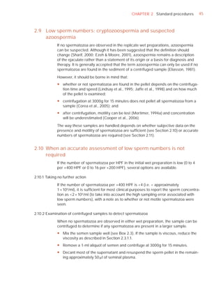 CHAPTER 2 Standard procedures            45



2.9 Low sperm numbers: cryptozoospermia and suspected
    azoospermia
             If no spermatozoa are observed in the replicate wet preparations, azoospermia
             can be suspected. Although it has been suggested that the deﬁnition should
             change (Sharif, 2000; Ezeh & Moore, 2001), azoospermia remains a description
             of the ejaculate rather than a statement of its origin or a basis for diagnosis and
             therapy. It is generally accepted that the term azoospermia can only be used if no
             spermatozoa are found in the sediment of a centrifuged sample (Eliasson, 1981).

             However, it should be borne in mind that:
             y whether or not spermatozoa are found in the pellet depends on the centrifuga-
               tion time and speed (Lindsay et al., 1995; Jaffe et al., 1998) and on how much
               of the pellet is examined;
             y centrifugation at 3000g for 15 minutes does not pellet all spermatozoa from a
               sample (Corea et al., 2005); and
             y after centrifugation, motility can be lost (Mortimer, 1994a) and concentration
               will be underestimated (Cooper et al., 2006).

             The way these samples are handled depends on whether subjective data on the
             presence and motility of spermatozoa are sufﬁcient (see Section 2.10) or accurate
             numbers of spermatozoa are required (see Section 2.11).


2.10 When an accurate assessment of low sperm numbers is not
     required
             If the number of spermatozoa per HPF in the initial wet preparation is low (0 to 4
             per ×400 HPF or 0 to 16 per ×200 HPF), several options are available.

2.10.1 Taking no further action

             If the number of spermatozoa per ×400 HPF is <4 (i.e. < approximately
             1 × 106 /ml), it is sufﬁcient for most clinical purposes to report the sperm concentra-
             tion as <2 × 106 /ml (to take into account the high sampling error associated with
             low sperm numbers), with a note as to whether or not motile spermatozoa were
             seen.

2.10.2 Examination of centrifuged samples to detect spermatozoa

             When no spermatozoa are observed in either wet preparation, the sample can be
             centrifuged to determine if any spermatozoa are present in a larger sample.
             y Mix the semen sample well (see Box 2.3). If the sample is viscous, reduce the
               viscosity as described in Section 2.3.1.1.
             y Remove a 1-ml aliquot of semen and centrifuge at 3000g for 15 minutes.
             y Decant most of the supernatant and resuspend the sperm pellet in the remain-
               ing approximately 50 Pl of seminal plasma.
 