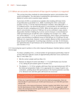 48   PART I Semen analysis



 2.11 When an accurate assessment of low sperm numbers is required
             This section describes methods for determining low sperm concentrations that
             avoid centrifugation. The alternative to pelleting the spermatozoa is to use a low
             dilution of semen and to examine larger volumes.

             A precision of 20% is considered acceptable when dealing with lower limits
             of quantiﬁcation (LLQ) (Shah et al., 2000). Examining the entire central grid
             (number 5 in Fig. 2.7) of the improved Neubauer chamber, when ﬁlled with 1 + 1
             (1:2) diluted semen, can theoretically detect a concentration of 250 000 sperma-
             tozoa per ml with a sampling error of 20%. When all nine grids are examined, a
             sperm concentration as low as 27 800 per ml can be estimated. Large-volume
             disposable chambers holding 25 Pl can be used to measure a concentration of
             1000 spermatozoa per ml with the same sampling error (Cooper et al., 2006).
             For semen diluted 1 + 1 (1:2), as recommended here, these values correspond to
             sperm concentrations in undiluted semen of 500 000 per ml, 55 600 per ml and
             2000 per ml, respectively. However, semen samples diluted so little can present a
             large amount of background. Scanning large chambers can take 10–20 minutes,
             but rapid detection of spermatozoa can be facilitated by use of a ﬂuorescent dye
             (see Section 2.11.2).

 2.11.1 Assessing low sperm numbers in the entire improved Neubauer chamber (phase-contrast
 microscopy)

             To reduce sampling errors, a critical number of spermatozoa (preferably a total of
             at least 400 from replicate counts of approximately 200) have to be counted (see
             Box 2.7 and Table 2.2).
             y Mix the semen sample well (see Box 2.3).
             y Remove an aliquot of semen and dilute 1 + 1 (1:2) with fixative (see Section
               2.7.5), taking the precautions given in Section 2.8.2.
             y The dilution 1 + 1 (1:2) for samples with fewer than two spermatozoa per HPF in
               the initial wet preparation (Table 2.3) is appropriate for a range of sperm con-
               centrations, yielding about 200 spermatozoa in the haemocytometer (see Box
               2.11). Between one and nine grids will need to be assessed.

              Box 2.11 Achieving 200 spermatozoa per replicate in all nine grids of the im-
              proved Neubauer chamber

               If there are 2 spermatozoa per HPF of 4 nl in the initial wet preparation, there are
               theoretically 0.5 spermatozoa per nl (500 spermatozoa per Pl or 500 000 spermato-
               zoa per ml).
               As all 9 grids of the improved Neubauer chamber together hold 900 nl, there would
               be 450 spermatozoa in them. Diluting the sample 1 + 1 (1:2), as suggested, would
               reduce the background and the sperm number to 225 per chamber, sufﬁcient for an
               acceptably low sampling error.
 