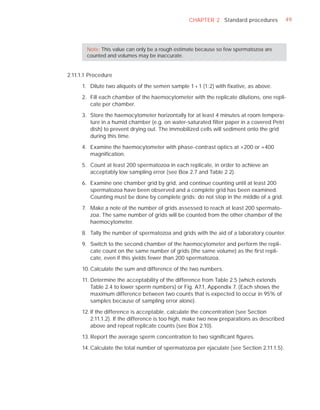 CHAPTER 2 Standard procedures              49




       Note: This value can only be a rough estimate because so few spermatozoa are
       counted and volumes may be inaccurate.


2.11.1.1 Procedure

     1. Dilute two aliquots of the semen sample 1 + 1 (1:2) with ﬁxative, as above.

     2. Fill each chamber of the haemocytometer with the replicate dilutions, one repli-
        cate per chamber.

     3. Store the haemocytometer horizontally for at least 4 minutes at room tempera-
        ture in a humid chamber (e.g. on water-saturated ﬁlter paper in a covered Petri
        dish) to prevent drying out. The immobilized cells will sediment onto the grid
        during this time.

     4. Examine the haemocytometer with phase-contrast optics at ×200 or ×400
        magniﬁcation.

     5. Count at least 200 spermatozoa in each replicate, in order to achieve an
        acceptably low sampling error (see Box 2.7 and Table 2.2).

     6. Examine one chamber grid by grid, and continue counting until at least 200
        spermatozoa have been observed and a complete grid has been examined.
        Counting must be done by complete grids; do not stop in the middle of a grid.

     7. Make a note of the number of grids assessed to reach at least 200 spermato-
        zoa. The same number of grids will be counted from the other chamber of the
        haemocytometer.

     8. Tally the number of spermatozoa and grids with the aid of a laboratory counter.

     9. Switch to the second chamber of the haemocytometer and perform the repli-
        cate count on the same number of grids (the same volume) as the ﬁrst repli-
        cate, even if this yields fewer than 200 spermatozoa.

     10. Calculate the sum and difference of the two numbers.

     11. Determine the acceptability of the difference from Table 2.5 (which extends
         Table 2.4 to lower sperm numbers) or Fig. A7.1, Appendix 7. (Each shows the
         maximum difference between two counts that is expected to occur in 95% of
         samples because of sampling error alone).

     12. If the difference is acceptable, calculate the concentration (see Section
         2.11.1.2). If the difference is too high, make two new preparations as described
         above and repeat replicate counts (see Box 2.10).

     13. Report the average sperm concentration to two signiﬁcant ﬁgures.

     14. Calculate the total number of spermatozoa per ejaculate (see Section 2.11.1.5).
 
