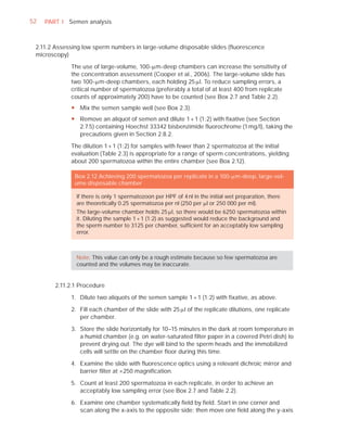 52   PART I Semen analysis



 2.11.2 Assessing low sperm numbers in large-volume disposable slides (ﬂuorescence
 microscopy)

             The use of large-volume, 100-Pm-deep chambers can increase the sensitivity of
             the concentration assessment (Cooper et al., 2006). The large-volume slide has
             two 100-Pm-deep chambers, each holding 25 Pl. To reduce sampling errors, a
             critical number of spermatozoa (preferably a total of at least 400 from replicate
             counts of approximately 200) have to be counted (see Box 2.7 and Table 2.2).
             y Mix the semen sample well (see Box 2.3).
             y Remove an aliquot of semen and dilute 1 + 1 (1:2) with fixative (see Section
               2.7.5) containing Hoechst 33342 bisbenzimide fluorochrome (1 mg/l), taking the
               precautions given in Section 2.8.2.

             The dilution 1 + 1 (1:2) for samples with fewer than 2 spermatozoa at the initial
             evaluation (Table 2.3) is appropriate for a range of sperm concentrations, yielding
             about 200 spermatozoa within the entire chamber (see Box 2.12).

               Box 2.12 Achieving 200 spermatozoa per replicate in a 100-Pm-deep, large-vol-
               ume disposable chamber

               If there is only 1 spermatozoon per HPF of 4 nl in the initial wet preparation, there
               are theoretically 0.25 spermatozoa per nl (250 per Pl or 250 000 per ml).
               The large-volume chamber holds 25 Pl, so there would be 6250 spermatozoa within
               it. Diluting the sample 1 + 1 (1:2) as suggested would reduce the background and
               the sperm number to 3125 per chamber, sufﬁcient for an acceptably low sampling
               error.



               Note: This value can only be a rough estimate because so few spermatozoa are
               counted and the volumes may be inaccurate.


        2.11.2.1 Procedure

             1. Dilute two aliquots of the semen sample 1 + 1 (1:2) with ﬁxative, as above.

             2. Fill each chamber of the slide with 25 Pl of the replicate dilutions, one replicate
                per chamber.

             3. Store the slide horizontally for 10–15 minutes in the dark at room temperature in
                a humid chamber (e.g. on water-saturated ﬁlter paper in a covered Petri dish) to
                prevent drying out. The dye will bind to the sperm heads and the immobilized
                cells will settle on the chamber ﬂoor during this time.

             4. Examine the slide with ﬂuorescence optics using a relevant dichroic mirror and
                barrier ﬁlter at ×250 magniﬁcation.

             5. Count at least 200 spermatozoa in each replicate, in order to achieve an
                acceptably low sampling error (see Box 2.7 and Table 2.2).

             6. Examine one chamber systematically ﬁeld by ﬁeld. Start in one corner and
                scan along the x-axis to the opposite side; then move one ﬁeld along the y-axis
 