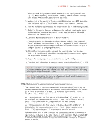 CHAPTER 2 Standard procedures             53



         and scan back along the entire width. Continue in this zig-zag fashion (see
         Fig. 2.9). Keep observing the slide while changing ﬁelds. Continue counting
         until at least 200 spermatozoa have been observed.

     7. Make a note of the number of ﬁelds assessed to reach at least 200 spermato-
        zoa. The same number of ﬁelds will be counted from the other chamber.

     8. Tally the number of spermatozoa and ﬁelds with the aid of a laboratory counter.

     9. Switch to the second chamber and perform the replicate count on the same
        number of ﬁelds (the same volume) as the ﬁrst replicate, even if this yields
        fewer than 200 spermatozoa.

     10. Calculate the sum and difference of the two numbers.

     11. Determine the acceptability of the difference from Table 2.5 (which extends
         Table 2.4 to lower sperm numbers) or Fig. A7.1, Appendix 7. (Each shows the
         maximum difference between two counts that is expected to occur in 95% of
         samples because of sampling error alone).

     12. If the difference is acceptable, calculate the concentration (see Section
         2.11.2.2). If the difference is too high, make two new preparations and repeat
         the assessment (see Box 2.10).

     13. Report the average sperm concentration to two signiﬁcant ﬁgures.

     14. Calculate the total number of spermatozoa per ejaculate (see Section 2.11.2.5).


       Note 1: Spermatozoa appear as bright ﬂuorescent points (condensed nuclei) unlike
       leukocytes and non-sperm cells, which have a more diffuse ﬂuorescence (indicating
       their larger nuclei) (Zinaman et al., 1996).

       Note 2: If uncertain about the source of a ﬂuorescent signal, switch to phase-con-
       trast optics where the sperm tail can be seen.


2.11.2.2 Calculation of low concentrations of spermatozoa in semen

     The concentration of spermatozoa in semen is their number (N) divided by the
     volume of the total number (n) of microscopic ﬁelds examined (where the volume
     (v) of a ﬁeld is calculated as in Box 2.13), multiplied by the dilution. That is,
     C = (N/n) × (1/v) × dilution factor.

     At ×250 magniﬁcation, the ﬁeld volume is 80 nl (see Box 2.13), and for a 1 + 1
     (1:2) dilution, the concentration is C = (N/n) × (1/80) × 2 spermatozoa per nl =
     (N/n) × (1/40) spermatozoa/nl (106 spermatozoa per ml of semen).

     At ×400 magniﬁcation, the ﬁeld volume is 20 nl (see Box 2.13), and for a 1 + 1
     (1:2) dilution, the concentration is C = (N/n) × (1/20) × 2 spermatozoa per nl =
     (N/n) × (1/10) spermatozoa/nl (106 spermatozoa per ml of semen).

     When the entire area of both chambers has been assessed, the total number of
     spermatozoa is divided by the total volume of both chambers (50 Pl), multiplied by
     the dilution factor (2), to obtain the concentration in spermatozoa/Pl (thousands
     per ml of semen).
 
