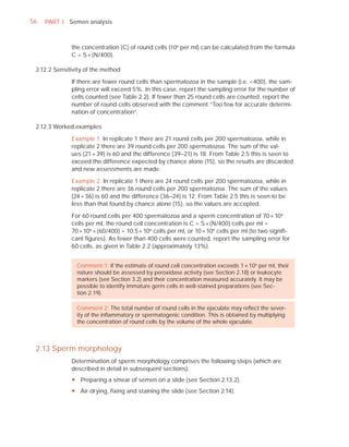56   PART I Semen analysis



              the concentration (C) of round cells (106 per ml) can be calculated from the formula
              C = S × (N/400).

 2.12.2 Sensitivity of the method

              If there are fewer round cells than spermatozoa in the sample (i.e. <400), the sam-
              pling error will exceed 5%. In this case, report the sampling error for the number of
              cells counted (see Table 2.2). If fewer than 25 round cells are counted, report the
              number of round cells observed with the comment “Too few for accurate determi-
              nation of concentration”.

 2.12.3 Worked examples

              Example 1. In replicate 1 there are 21 round cells per 200 spermatozoa, while in
              replicate 2 there are 39 round cells per 200 spermatozoa. The sum of the val-
              ues (21 + 39) is 60 and the difference (39–21) is 18. From Table 2.5 this is seen to
              exceed the difference expected by chance alone (15), so the results are discarded
              and new assessments are made.

              Example 2. In replicate 1 there are 24 round cells per 200 spermatozoa, while in
              replicate 2 there are 36 round cells per 200 spermatozoa. The sum of the values
              (24 + 36) is 60 and the difference (36–24) is 12. From Table 2.5 this is seen to be
              less than that found by chance alone (15), so the values are accepted.

              For 60 round cells per 400 spermatozoa and a sperm concentration of 70 × 106
              cells per ml, the round cell concentration is C = S × (N/400) cells per ml =
              70 × 106 × (60/400) = 10.5 × 106 cells per ml, or 10 × 106 cells per ml (to two signiﬁ-
              cant ﬁgures). As fewer than 400 cells were counted, report the sampling error for
              60 cells, as given in Table 2.2 (approximately 13%).


                Comment 1: If the estimate of round cell concentration exceeds 1 × 106 per ml, their
                nature should be assessed by peroxidase activity (see Section 2.18) or leukocyte
                markers (see Section 3.2) and their concentration measured accurately. It may be
                possible to identify immature germ cells in well-stained preparations (see Sec-
                tion 2.19).

                Comment 2: The total number of round cells in the ejaculate may reﬂect the sever-
                ity of the inﬂammatory or spermatogenic condition. This is obtained by multiplying
                the concentration of round cells by the volume of the whole ejaculate.



 2.13 Sperm morphology
              Determination of sperm morphology comprises the following steps (which are
              described in detail in subsequent sections).
              y Preparing a smear of semen on a slide (see Section 2.13.2).
              y Air-drying, fixing and staining the slide (see Section 2.14).
 