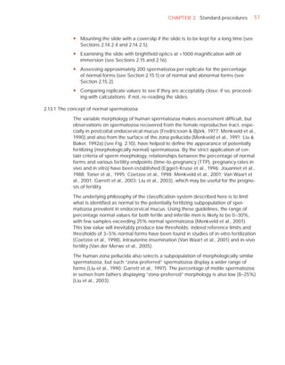 CHAPTER 2 Standard procedures              57



            y Mounting the slide with a coverslip if the slide is to be kept for a long time (see
              Sections 2.14.2.4 and 2.14.2.5).
            y Examining the slide with brightfield optics at ×1000 magnification with oil
              immersion (see Sections 2.15 and 2.16).
            y Assessing approximately 200 spermatozoa per replicate for the percentage
              of normal forms (see Section 2.15.1) or of normal and abnormal forms (see
              Section 2.15.2).
            y Comparing replicate values to see if they are acceptably close: if so, proceed-
              ing with calculations; if not, re-reading the slides.

2.13.1 The concept of normal spermatozoa

            The variable morphology of human spermatozoa makes assessment difﬁcult, but
            observations on spermatozoa recovered from the female reproductive tract, espe-
            cially in postcoital endocervical mucus (Fredricsson & Björk, 1977; Menkveld et al.,
            1990) and also from the surface of the zona pellucida (Menkveld et al., 1991; Liu &
            Baker, 1992a) (see Fig. 2.10), have helped to deﬁne the appearance of potentially
            fertilizing (morphologically normal) spermatozoa. By the strict application of cer-
            tain criteria of sperm morphology, relationships between the percentage of normal
            forms and various fertility endpoints (time-to-pregnancy (TTP), pregnancy rates in
            vivo and in vitro) have been established (Eggert-Kruse et al., 1996; Jouannet et al.,
            1988; Toner et al., 1995; Coetzee et al., 1998; Menkveld et al., 2001; Van Waart et
            al., 2001; Garrett et al., 2003; Liu et al., 2003), which may be useful for the progno-
            sis of fertility.

            The underlying philosophy of the classiﬁcation system described here is to limit
            what is identiﬁed as normal to the potentially fertilizing subpopulation of sper-
            matozoa prevalent in endocervical mucus. Using these guidelines, the range of
            percentage normal values for both fertile and infertile men is likely to be 0–30%,
            with few samples exceeding 25% normal spermatozoa (Menkveld et al., 2001).
            This low value will inevitably produce low thresholds; indeed reference limits and
            thresholds of 3–5% normal forms have been found in studies of in-vitro fertilization
            (Coetzee et al., 1998), intrauterine insemination (Van Waart et al., 2001) and in-vivo
            fertility (Van der Merwe et al., 2005).

            The human zona pellucida also selects a subpopulation of morphologically similar
            spermatozoa, but such “zona-preferred” spermatozoa display a wider range of
            forms (Liu et al., 1990; Garrett et al., 1997). The percentage of motile spermatozoa
            in semen from fathers displaying “zona-preferred” morphology is also low (8–25%)
            (Liu et al., 2003).
 
