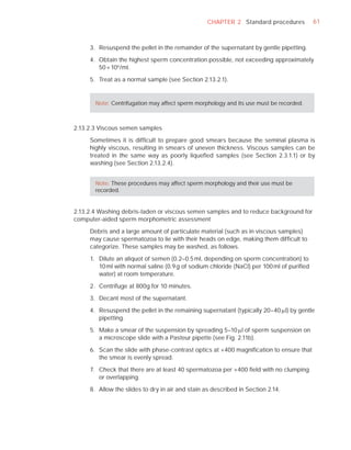 CHAPTER 2 Standard procedures           61



     3. Resuspend the pellet in the remainder of the supernatant by gentle pipetting.

     4. Obtain the highest sperm concentration possible, not exceeding approximately
        50 × 106 /ml.

     5. Treat as a normal sample (see Section 2.13.2.1).


       Note: Centrifugation may affect sperm morphology and its use must be recorded.



2.13.2.3 Viscous semen samples

     Sometimes it is difﬁcult to prepare good smears because the seminal plasma is
     highly viscous, resulting in smears of uneven thickness. Viscous samples can be
     treated in the same way as poorly liqueﬁed samples (see Section 2.3.1.1) or by
     washing (see Section 2.13.2.4).


       Note: These procedures may affect sperm morphology and their use must be
       recorded.


2.13.2.4 Washing debris-laden or viscous semen samples and to reduce background for
computer-aided sperm morphometric assessment

     Debris and a large amount of particulate material (such as in viscous samples)
     may cause spermatozoa to lie with their heads on edge, making them difﬁcult to
     categorize. These samples may be washed, as follows.

     1. Dilute an aliquot of semen (0.2–0.5 ml, depending on sperm concentration) to
        10 ml with normal saline (0.9 g of sodium chloride (NaCl) per 100 ml of puriﬁed
        water) at room temperature.

     2. Centrifuge at 800g for 10 minutes.

     3. Decant most of the supernatant.

     4. Resuspend the pellet in the remaining supernatant (typically 20–40 Pl) by gentle
        pipetting.

     5. Make a smear of the suspension by spreading 5–10 Pl of sperm suspension on
        a microscope slide with a Pasteur pipette (see Fig. 2.11b).

     6. Scan the slide with phase-contrast optics at ×400 magniﬁcation to ensure that
        the smear is evenly spread.

     7. Check that there are at least 40 spermatozoa per ×400 ﬁeld with no clumping
        or overlapping.

     8. Allow the slides to dry in air and stain as described in Section 2.14.
 