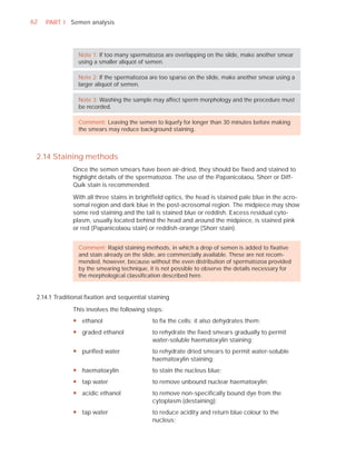 62   PART I Semen analysis




                Note 1: If too many spermatozoa are overlapping on the slide, make another smear
                using a smaller aliquot of semen.

                Note 2: If the spermatozoa are too sparse on the slide, make another smear using a
                larger aliquot of semen.

                Note 3: Washing the sample may affect sperm morphology and the procedure must
                be recorded.

                Comment: Leaving the semen to liquefy for longer than 30 minutes before making
                the smears may reduce background staining.



 2.14 Staining methods
              Once the semen smears have been air-dried, they should be ﬁxed and stained to
              highlight details of the spermatozoa. The use of the Papanicolaou, Shorr or Diff-
              Quik stain is recommended.

              With all three stains in brightﬁeld optics, the head is stained pale blue in the acro-
              somal region and dark blue in the post-acrosomal region. The midpiece may show
              some red staining and the tail is stained blue or reddish. Excess residual cyto-
              plasm, usually located behind the head and around the midpiece, is stained pink
              or red (Papanicolaou stain) or reddish-orange (Shorr stain).


                Comment: Rapid staining methods, in which a drop of semen is added to ﬁxative
                and stain already on the slide, are commercially available. These are not recom-
                mended, however, because without the even distribution of spermatozoa provided
                by the smearing technique, it is not possible to observe the details necessary for
                the morphological classiﬁcation described here.


 2.14.1 Traditional ﬁxation and sequential staining

              This involves the following steps:
              y ethanol                     to fix the cells; it also dehydrates them;
              y graded ethanol              to rehydrate the fixed smears gradually to permit
                                            water-soluble haematoxylin staining;
              y purified water              to rehydrate dried smears to permit water-soluble
                                            haematoxylin staining;
              y haematoxylin                to stain the nucleus blue;
              y tap water                   to remove unbound nuclear haematoxylin;
              y acidic ethanol              to remove non-specifically bound dye from the
                                            cytoplasm (destaining);
              y tap water                   to reduce acidity and return blue colour to the
                                            nucleus;
 
