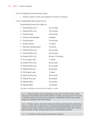 64   PART I Semen analysis



        2.14.2.2 Fixing the air-dried semen smear

             1. Immerse slides in 95% (v/v) ethanol for at least 15 minutes.

        2.14.2.3 Staining the ﬁxed semen smear

             Sequentially immerse the slides in:

             1. Ethanol 80% (v/v)                      30 seconds
             2. Ethanol 50% (v/v)                      30 seconds
             3. Puriﬁed water                          30 seconds
             4. Harris’s haematoxylin                  4 minutes
             5. Puriﬁed water                          30 seconds
             6. Acidic ethanol                         4–8 dips*
             7. Running cold tap water                 5 minutes
             8. Ethanol 50% (v/v)                      30 seconds
             9. Ethanol 80% (v/v)                      30 seconds
             10. Ethanol 95% (v/v)                     At least 15 minutes
             11. G-6 orange stain                      1 minute
             12. Ethanol 95% (v/v)                     30 seconds
             13. Ethanol 95% (v/v)                     30 seconds
             14. Ethanol 95% (v/v)                     30 seconds
             15. EA-50 green stain                     1 minute
             16. Ethanol 95% (v/v)                     30 seconds
             17. Ethanol 95% (v/v)                     30 seconds
             18. Ethanol 100%                          15 seconds
             19. Ethanol 100%                          15 seconds

             *One dip corresponds to an immersion of about 1 second.


               Note 1: Ethanol ﬁxation causes dehydration of the cells. Therefore smears taken
               directly from the ﬁxation step in 95% ethanol to staining may need only 10 seconds
               in the 80% ethanol, whereas smears that have air-dried after ﬁxation must remain
               longer (2–3 minutes) in the 50% ethanol.

               Note 2: In Step 6 above, start with 4 dips and continue until results are satisfactory.
               This is a critical step, as the duration of destaining dramatically alters the ﬁnal stain
               intensity. If this step is omitted, spermatozoa and background will be dark. Increas-
               ing the number of dips will make spermatozoa and background fainter.

               Note 3: The slides can be viewed unmounted or mounted.
 