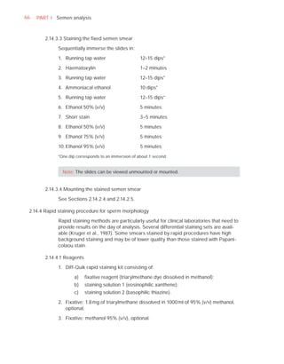 66   PART I Semen analysis



        2.14.3.3 Staining the ﬁxed semen smear

             Sequentially immerse the slides in:

             1. Running tap water                     12–15 dips*

             2. Haematoxylin                          1–2 minutes

             3. Running tap water                     12–15 dips*

             4. Ammoniacal ethanol                    10 dips*

             5. Running tap water                     12–15 dips*

             6. Ethanol 50% (v/v)                     5 minutes

             7. Shorr stain                           3–5 minutes

             8. Ethanol 50% (v/v)                     5 minutes

             9. Ethanol 75% (v/v)                     5 minutes

             10. Ethanol 95% (v/v)                    5 minutes

             *One dip corresponds to an immersion of about 1 second.


               Note: The slides can be viewed unmounted or mounted.


        2.14.3.4 Mounting the stained semen smear

             See Sections 2.14.2.4 and 2.14.2.5.

 2.14.4 Rapid staining procedure for sperm morphology

             Rapid staining methods are particularly useful for clinical laboratories that need to
             provide results on the day of analysis. Several differential staining sets are avail-
             able (Kruger et al., 1987). Some smears stained by rapid procedures have high
             background staining and may be of lower quality than those stained with Papani-
             colaou stain.

        2.14.4.1 Reagents

             1. Diff-Quik rapid staining kit consisting of:

                     a)     ﬁxative reagent (triarylmethane dye dissolved in methanol);
                     b)     staining solution 1 (eosinophilic xanthene);
                     c)     staining solution 2 (basophilic thiazine).

             2. Fixative: 1.8 mg of triarylmethane dissolved in 1000 ml of 95% (v/v) methanol,
                optional.

             3. Fixative: methanol 95% (v/v), optional.
 